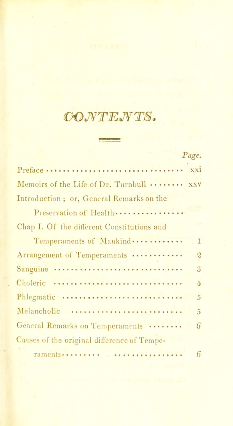 CONTENTS. Preface Memoirs of the Life of Dr. Turnbull • • • • Introduction ; or, General Remarks on the Preservation of Health • Chap I. Of the different Constitutions and Temperaments of Mankind Arrangement of Temperaments Sanguine Choleric Phlegmatic * Melancholic General Remarks on Temperaments Causes of the original difference of Tempe- Tage. • xxi • XXV 1 o i 5 5 G raments 6