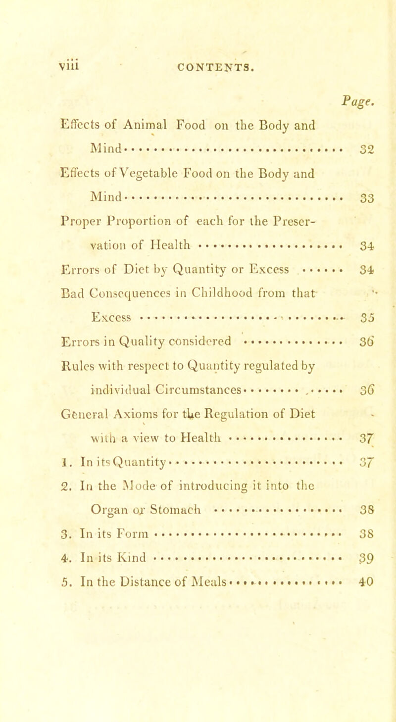 Page. Effects of Animal Food on the Body and Mind 32 Effects of Vegetable Food on the Body and Mind 33 Proper Proportion of each for the Preser- vation of Health 34 Er rors of Diet by Quantity or Excess 34 Bad Consequences in Childhood from that Excess — 35 Errors in Quality considered 36 Rules with respect to Quantity regulated by individual Circumstances 36 General Axioms for the Regulation of Diet with a view to Health 37 1. In its Quantity 37 2. In the Mode of introducing it into the Organ or Stomach 3S 3. In its Form • 38 4. In its Kind 39 5. In the Distance of Meals • • • 40