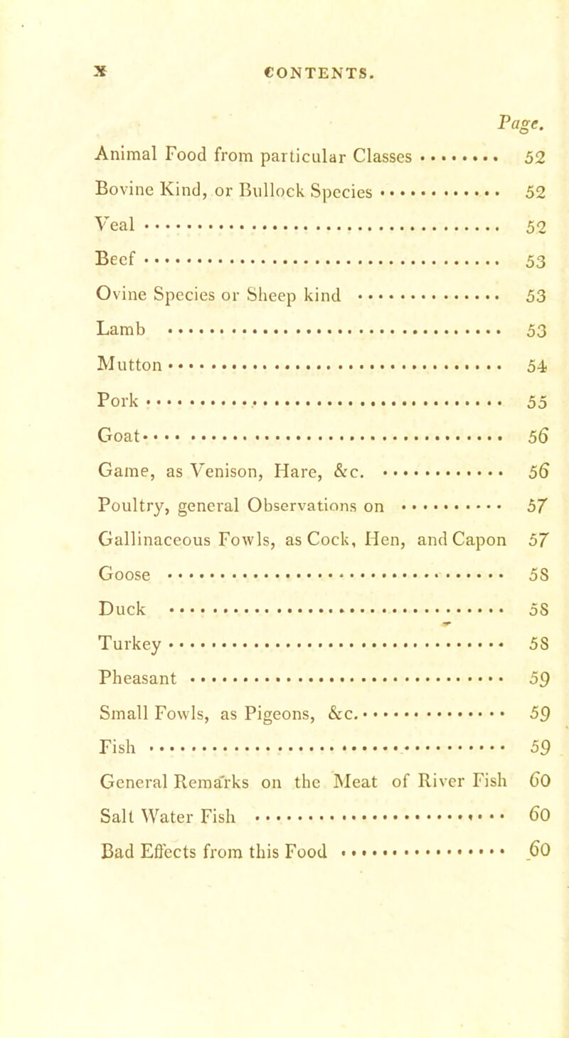 Page. Animal Food from particular Classes • • 52 Bovine Kind, or Bullock Species 52 Veal 52 Beef 53 Ovine Species or Sheep kind 53 Lamb 53 Mutton 54 Pork 55 Goat 56 Game, as Venison, Hare, &c. 56 Poultry, general Observations on 57 Gallinaceous Fowls, as Cock, Hen, and Capon 57 Goose 5S Duck 5S Turkey 5S Pheasant 59 Small Fowls, as Pigeons, &c. 59 Fish 59 General Remarks on the Meat of River Fish 60 Salt Water Fish 60 Bad Effects from this Food 60