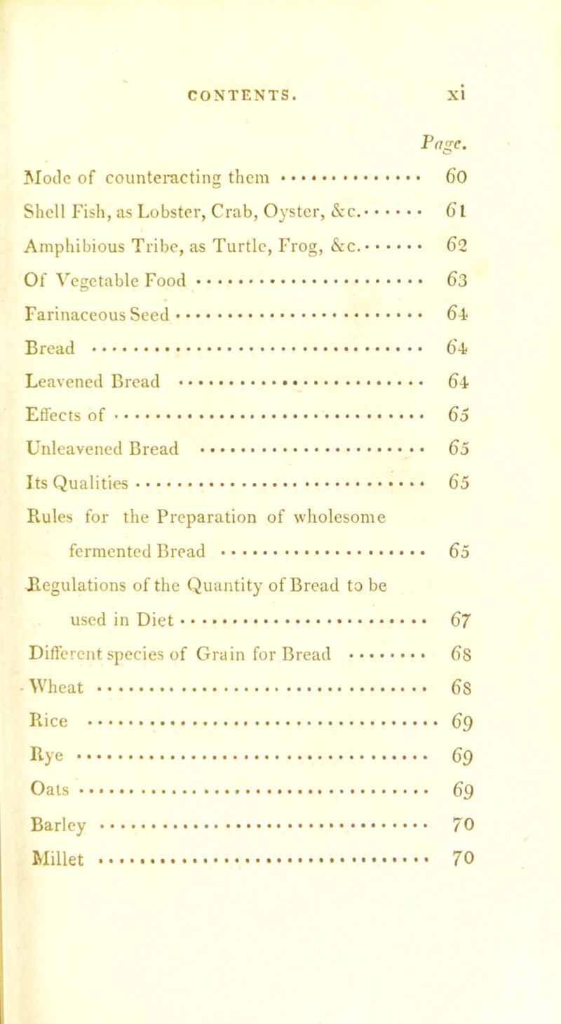 Page. Mode of counteracting them 60 Shell Fish, as Lobster, Crab, Oyster, &c. 61 Amphibious Tribe, as Turtle, Frog, &c. 62 Of Vegetable Food 63 Farinaceous Seed 64 Bread 64 Leavened Bread 64 Effects of 65 Unleavened Bread 65 Its Qualities 65 Rules for the Preparation of wholesome fermented Bread 65 ^Regulations of the Quantity of Bread to be used in Diet 67 Different species of Grain for Bread 6S Wheat 6S Rice 69 Rye 69 Oats 69 Barley 70 Millet 70