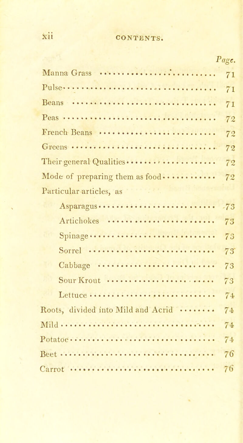 Page. Manna Grass .’ 71 Pulse* 71 Beans 71 Peas 72 French Beans 70 Greens • 72 Their general Qualities 72 Mode of preparing them as food 72 Particular articles, as Asparagus 73 Artichokes 73 Spinage * 73 Sorrel 73' Cabbage 73 Sour Krout 73 Lettuce • • 74 Roots, divided into Mild and Acrid 74 Mild 74 Potatoe 74 Beet 76 Carrot 76