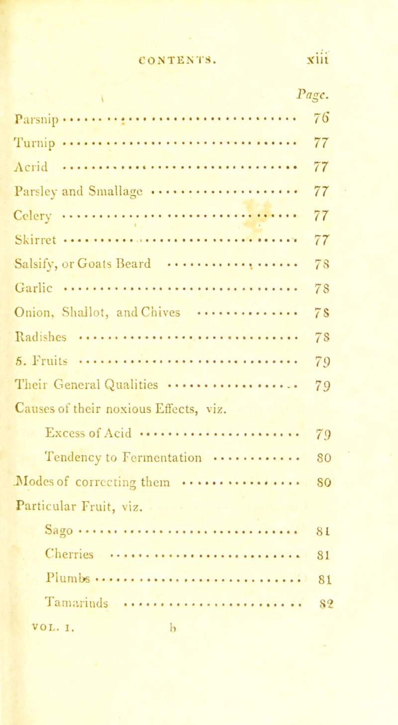 , Page. Parsnip 75 Turnip 77 Acrid 77 Parsley and Smallagc 77 Celery 77 Skirret 77 Salsify, or Goals Beard x 7S Garlic 78 Onion, Shallot, and Chives 7S Radishes 78 5. Fruits 79 Their General Qualities 79 Causes of their noxious Effects, viz. Excess of Acid 79 Tendency to Fermentation 80 .Modes of correcting them SO Particular Fruit, viz. Sago 81 Cherries 81 Plumbs 81 Tamarinds S2 VOL. i. b