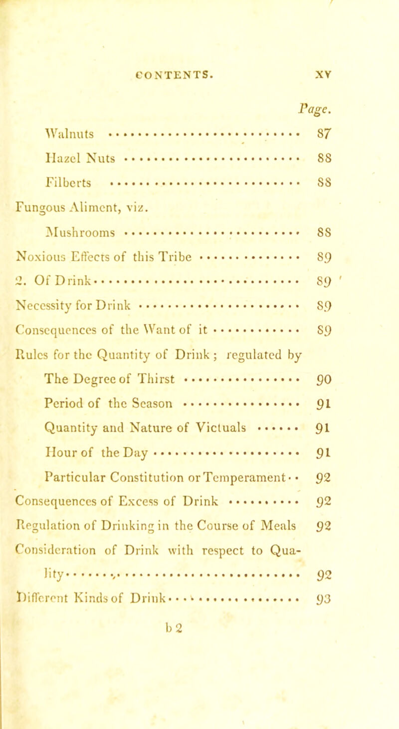 Page. Walnuts 87 Hazel Nuts 88 Filberts S8 Fungous Aliment, viz. Mushrooms SS Noxious Effects of this Tribe 89 2. Of Drink 89 ' Necessity for Drink S9 Consequences of the Want of it 89 Rules for the Quantity of Drink ; regulated by The Degree of Thirst 90 Period of the Season 91 Quantity and Nature of Victuals 91 Hour of the Day 91 Particular Constitution or Temperament - • 92 Consequences of Excess of Drink 92 Regulation of Drinking in the Course of Meals 92 Consideration of Drink with respect to Qua- lity 92 Different Kinds of Drink* • • 93