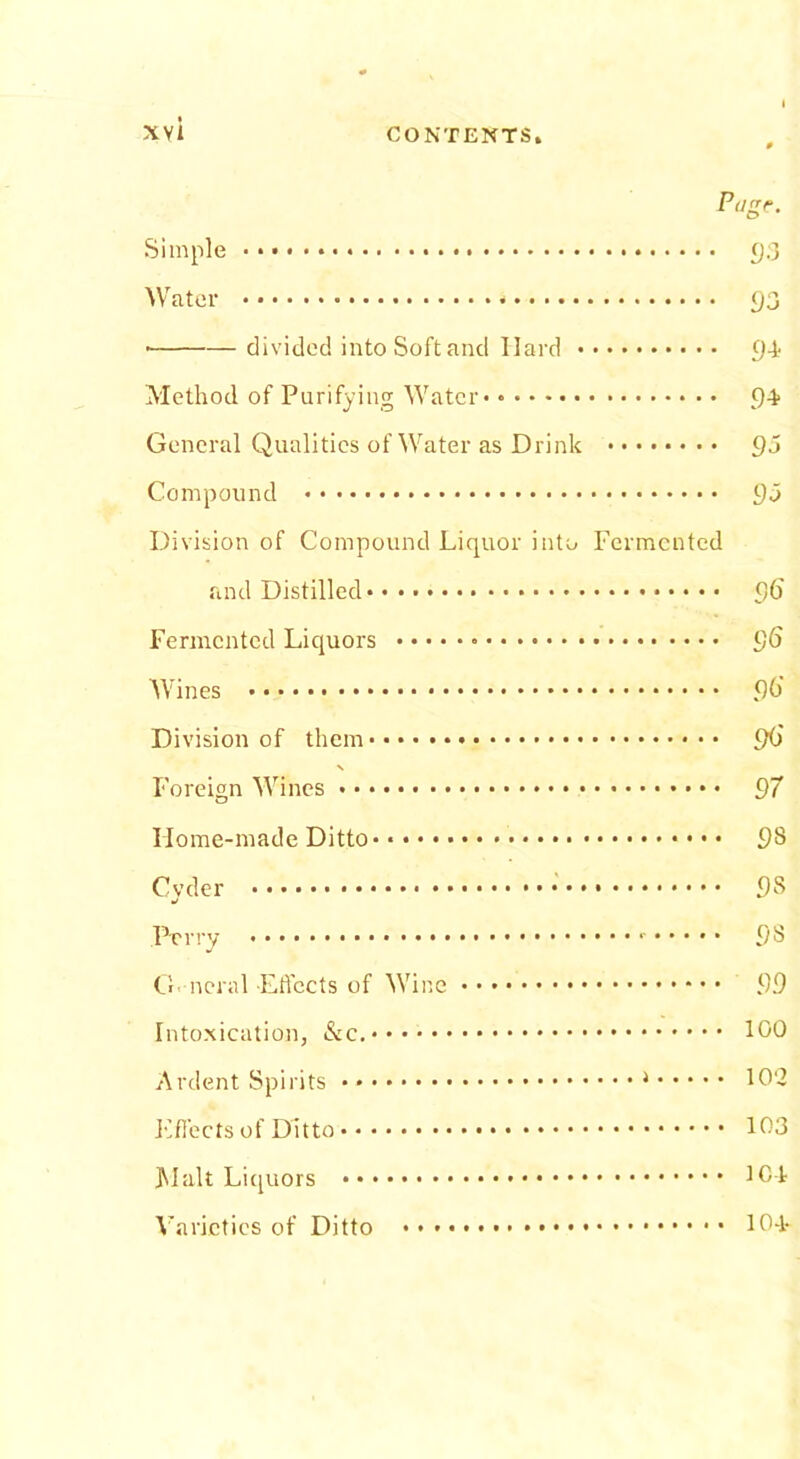 Page. Simple 93 Water * 93 * divided into Soft and Hard 9-1 Method of Purifying Water 94 General Qualities of Water as Drink 95 Compound 95 Division of Compound Liquor into Fermented and Distilled 96 Fermented Liquors 96 Wines 90' Division of them 9O' % Foreign Wines 97 Home-made Ditto 98 Cyder 98 Perry 98 General-Effects of Wine 99 Intoxication, 100 Ardent Spirits 102 Effects of Ditto 103 Malt Liquors 104 Varieties of Ditto 10-1-