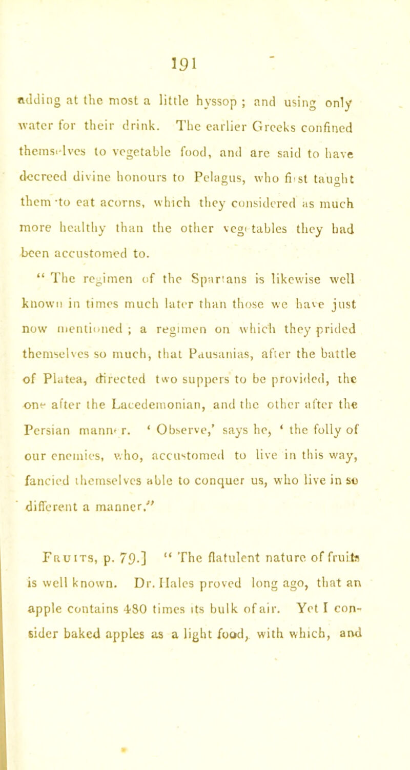 adding at the most a little hyssop ; and using only water for their drink. The earlier Greeks confined thcms.-lvcs to vegetable food, and arc said to have decreed divine honours to Pelagus, who fi st taught them-to eat acorns, which they considered as much more healthy than the other veg' tables they had been accustomed to. “ The regimen of the Spartans is likewise well known in times much later than those we have just now mentioned ; a regimen on which they prided themselves so much, that Pausanias, after the battle of Piutea, directed two suppers to be provided, the one after the Lacedemonian, and the other after the Persian mann* r. ‘ Observe,’ says he, ‘ the folly of our enemies, who, accustomed to live in this way, fancied themselves able to conquer us, who live in so different a manner/' Fa u its, p. 79-] “ The flatulent nature of fruits is well known. Dr. Ilales proved long ago, that an apple contains 480 times its bulk of air. Yet I con- sider baked apples as a light food, with which, and