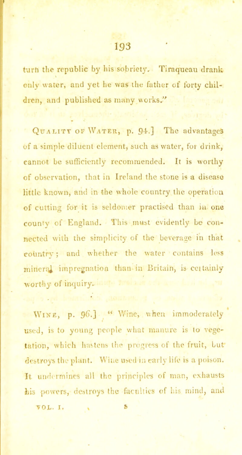 turh the republic by his sobriety, Tiraqueau drank only water, and yet he was the father of forty chil- dren, and published as many works. Quality of Water, p. c)4.] The advantages of a simple diluent element, such as water, for drink, cannot be sufficiently recommended. It is worthy of observation, that in Ireland the stone is a disease little known, and in the whole country the operation of cutting for it is seldomer practised than in one county of England. This must evidently be con- nected with the simplicity of the beverage in that country; and whether the water contains less miners impregnation than in Britain, is ceitainly worthy of inquiry. Wine, p. 96.] “ Wine, when immoderately used, is to young people what manure is to vege- tation, which hastens the progress of the fruit, but destroys the plant. Wine used in early life is a poison. It undermines all the principles of man, exhausts his powers, destroys the faculties of his mind, and yol. 1. s