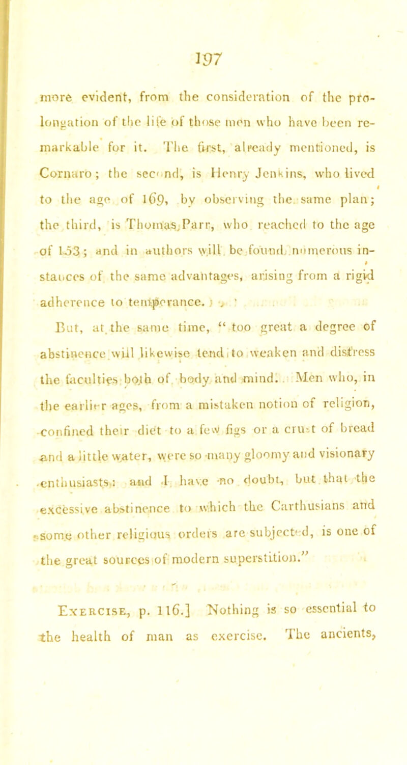 W7 more evident, from the consideration of the pro- longation of the life of those men who have been re- markable for it. The first, already mentioned, is Cornaro; the sec nd, is Henry Jenkins, who lived * to the age of 169, by observing the same plan; the third, is ThyinaS;Parr, who reached to the age of 1-53; and in authors \vill be found numerous in- stances of the same advantages, arising from a rigid adherence to temperance. But, at. the same time, “ too great a degree of abstinence will likewise tend to weaken and distress the faculties both of body and mind. Men who, in the earlit-r ages, from a mistaken notion of religion, confined their diet to a few figs or a cru-.t of bread and a little water, were so -many gloomy and visionary • enthusiasts.; and 1 have -no doubt, but that the excessive abstinence to which the Carthusians and • some other religious orders are subject' d, is one of the great sources of modern superstition.” Exercise, p. llG.] ‘Nothing is so essential to the health of man as exercise. The ancients,