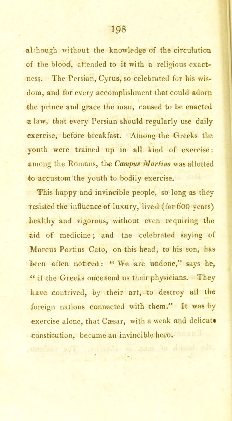 although without the knowledge of the circulation of the blood, attended to it with a religious exact- ness. The Persian, Cyrus, so celebrated for his wis- dom, and for every accomplishment that could adorn the prince and grace the man, caused to be enacted a law, that every Persian should regularly use daily exercise, before breakfast. Among the Greeks the youth were trained up in all kind of exercise: among the Romans, the Campus Martins was allotted to accustom the youth to bodily exercise. This happy and invincible people, so long as they Tesisled the influence of luxury, lived (for 600 years) healthy and vigorous, without even requiring the aid of medicine; and the celebrated saying of Marcus Portius Cato, on this head, to his son, has been often noticed : “ We are undone, says he, it the Greeks once send us their physicians. They have contrived, by their art, to destroy all the foreign nations connected with them. It was by exercise alone, that Caesar, with a weak and dclicat* constitution, became an invincible hero.