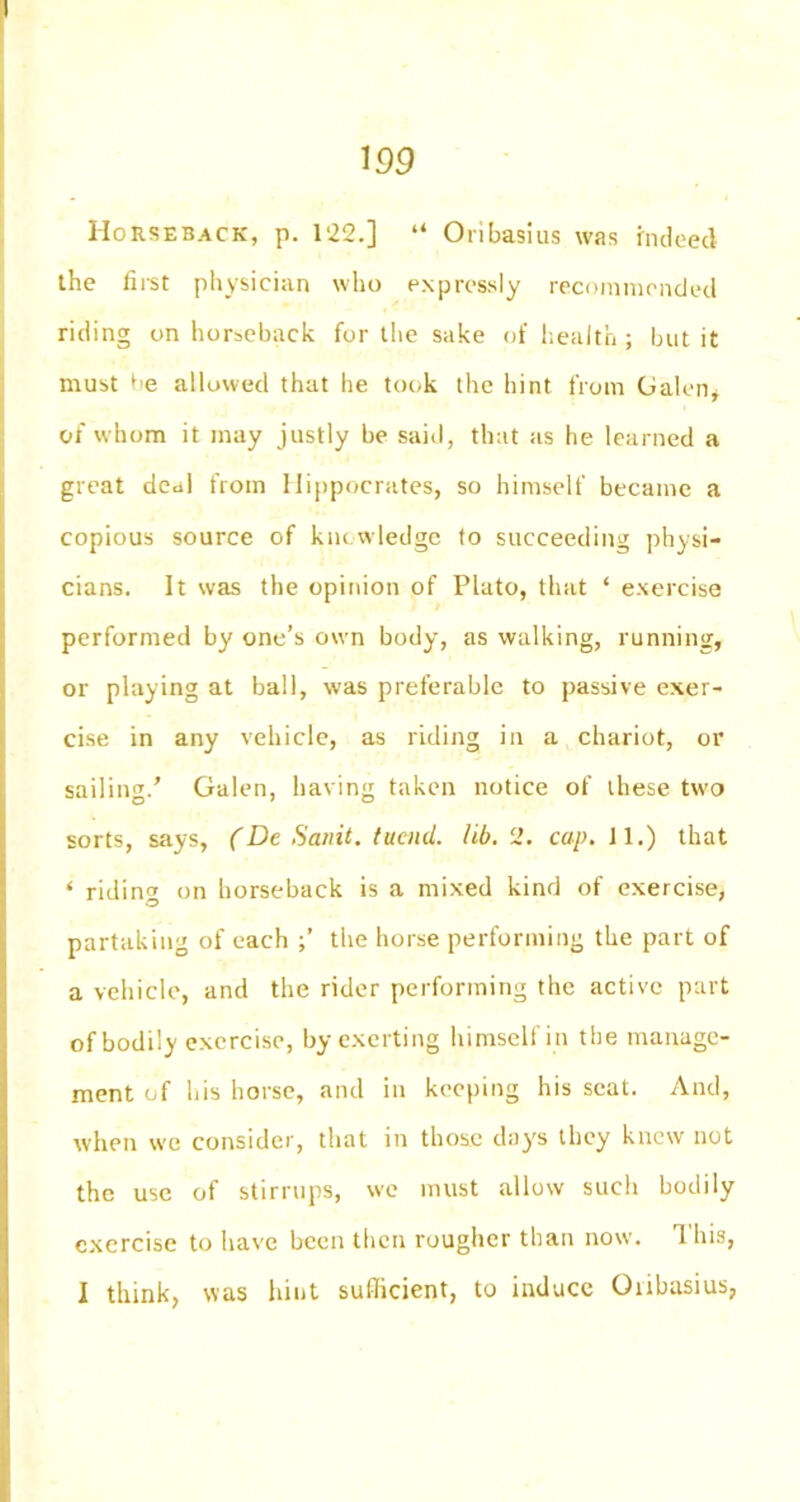 Horseback, p. 122.] “ Oribasius was indeed the first physician who expressly recommended riding on horseback for the sake of health; but it must allowed that he took the hint from Galen* of whom it may justly be said, that as he learned a great deal from Hippocrates, so himself became a copious source of knowledge to succeeding physi- cians. It was the opinion of Plato, that * exercise performed by one’s own body, as walking, running, or playing at ball, was preferable to passive exer- cise in any vehicle, as riding in a chariot, or sailing.’ Galen, having taken notice of these two sorts, says, (De Sanit. tucnd. lib.‘2. cap. 11.) that ‘ riding on horseback is a mixed kind of exercise, partaking of each the horse performing the part of a vehicle, and the rider performing the active part of bodily exercise, by exerting himself in the manage- ment of his horse, and in keeping his seat. And, when we consider, that in those days they knew not the use of stirrups, we must allow such bodily exercise to have been then rougher than now. 1 his, I think, was hint sufficient, to induce Onbasius,