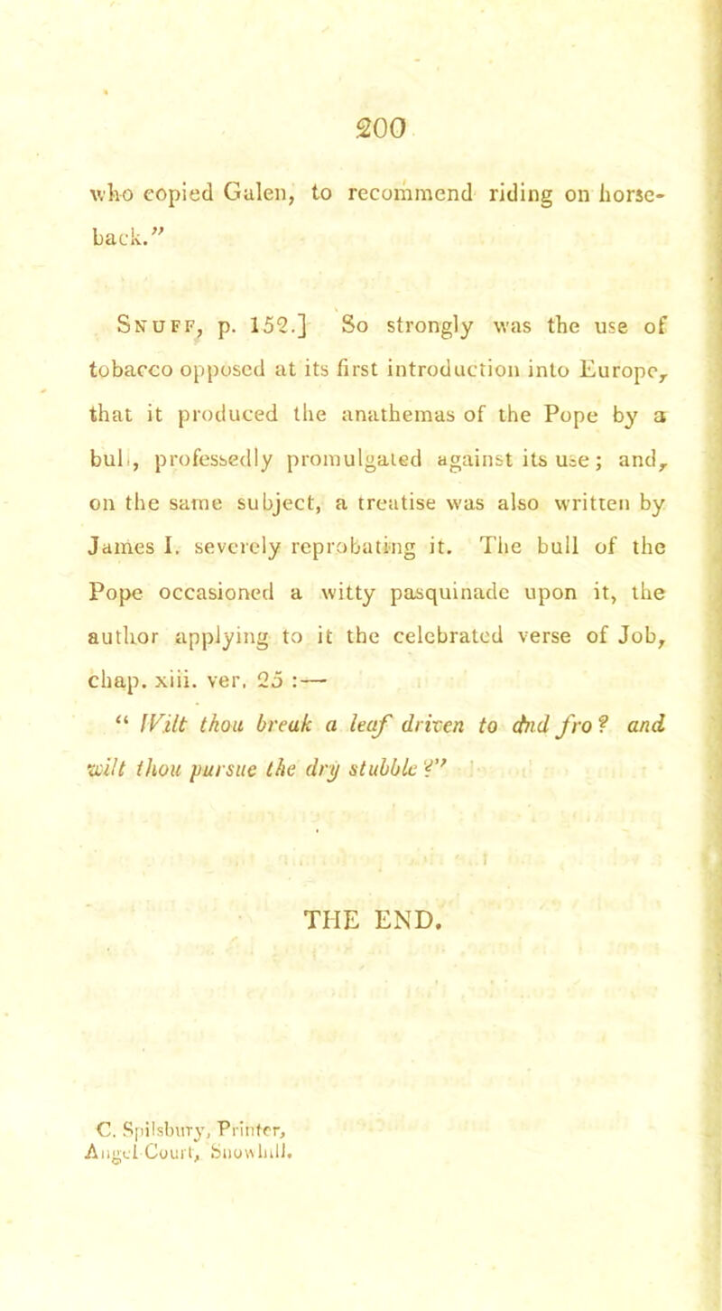 who copied Galen, to recommend riding on horse- back.” Snuff, p. 152.] So strongly was the use of tobacco opposed at its first introduction into Europe,, that it produced the anathemas of the Pope by a bub, professedly promulgated against its u^e; and, on the same subject, a treatise was also written by James I. severely reprobating it. Tiie bull of the Pope occasioned a witty pasquinade upon it, the author applying to it the celebrated verse of Job, chap. xiii. ver, 25 : — “ lVilt thou break a leaf driven to (bid fro ? and ivilt thou pursue the dry stubble ?’ THE END. C. Spilsbirry, Printer, Angel Court, Suowlnll.