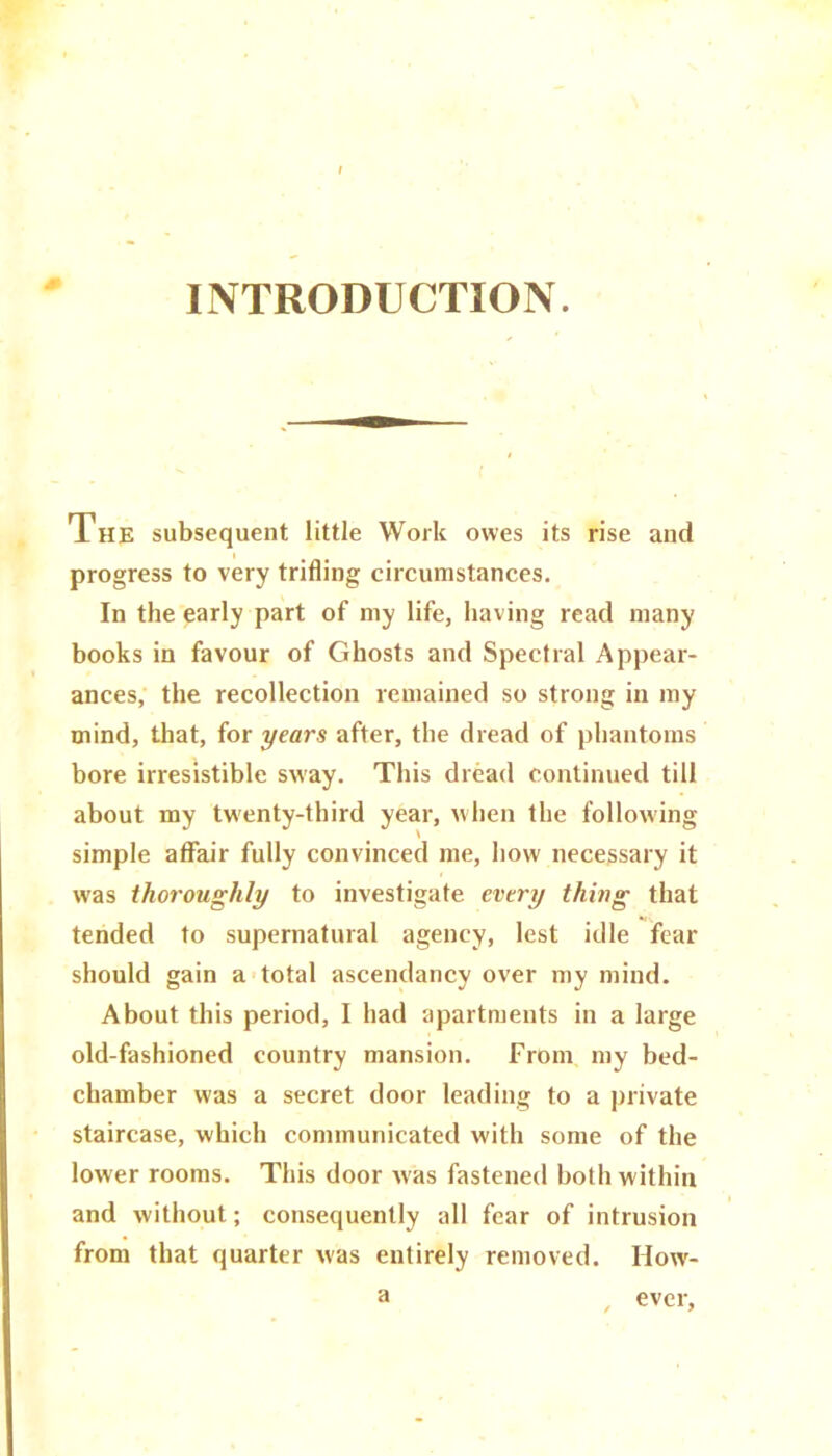 INTRODUCTION. The subsequent little Work owes its rise and progress to very trifling circumstances. In the early part of my life, having read many books in favour of Ghosts and Spectral Appear- ances, the recollection remained so strong in my mind, that, for years after, the dread of phantoms bore irresistible sway. This dread continued till about my twenty-third year, when the following simple affair fully convinced me, how necessary it was thoroughly to investigate every thing that tended to supernatural agency, lest idle fear should gain a total ascendancy over my mind. About this period, I had apartments in a large old-fashioned country mansion. From my bed- chamber was a secret door leading to a private staircase, which communicated with some of the lower rooms. This door was fastened both within and without; consequently all fear of intrusion from that quarter was entirely removed. How- a , ever,