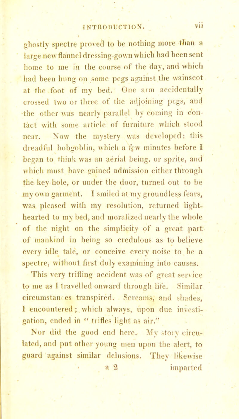 ghostly spectre proved to be nothing more than a large new flannel dressing-gown which had been sent home to me in the course of the day, and which had been hung on some pegs against the wainscot at the foot of my bed. One arm accidentally crossed two or three of the adjoining pegs, and the other was nearly parallel by coming in con- tact with some article of furniture which stood near. Now the mystery was developed: this dreadful hobgoblin, which a ffw minutes before 1 began to think was an aerial being, or sprite, and which must have gained admission either through the key-hole, or under the door, turned out to be my own garment. I smiled at my groundless fears, W'as pleased with my resolution, returned light- hearted to my bed, and moralized nearly the w hole of the night on the simplicity of a great part of mankind in being so credulous as to believe every idle tale, or conceive every noise to be a spectre, without first duly examining into causes. This very trifling accident was of great service to me as I travelled onward through life. Similar circumstan. es transpired. Screams, and shades, I encountered ; which always, upon due investi- gation, ended in “ trifles light as air.” Nor did the good end here. My story circu- lated, and put other young men upon the alert, to guard against similar delusions. They likewise • a 2 imparted