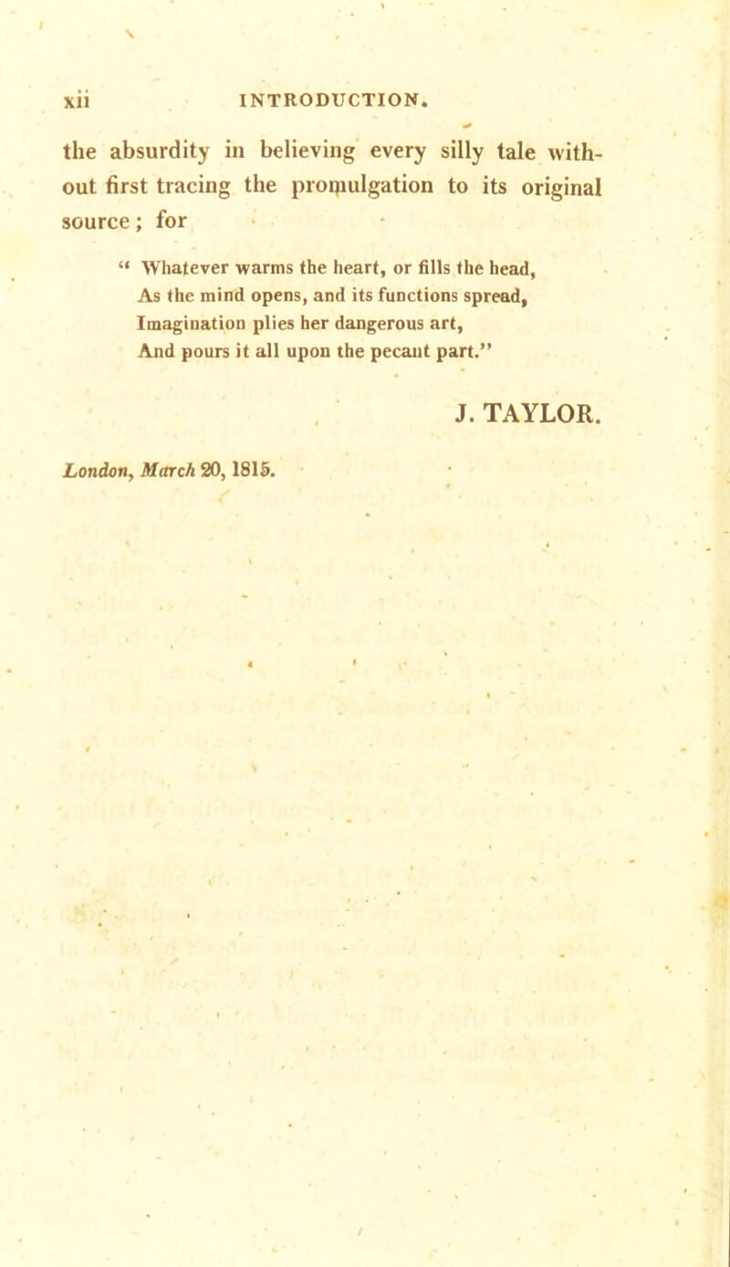 I \ xii INTRODUCTION. the absurdity in believing every silly tale with- out first tracing the promulgation to its original source; for “ Whatever warms the heart, or fills the head, As the mind opens, and its functions spread, Imagination plies her dangerous art, And pours it all upon the pecant part.” J. TAYLOR. London, March 20,1815.