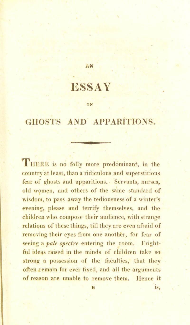 AN ESSAY ON GHOSTS AND APPARITIONS. There is no folly more predominant, in the country at least, than a ridiculous and superstitious fear of ghosts and apparitions. Servants, nurses, old women, and others of the same standard of wisdom, to pass away the tediousness of a winter’s evening, please and terrify themselves, and the children w ho compose their audience, with strange relations of these things, till they are even afraid of removing their eyes from one another, for fear of seeing a pale spectre entering the room. Fright- ful ideas raised in the minds of children take so strong a possession of the faculties, that they often remain for ever fixed, and all the arguments of reason are unable to remove them. Hence it B is.