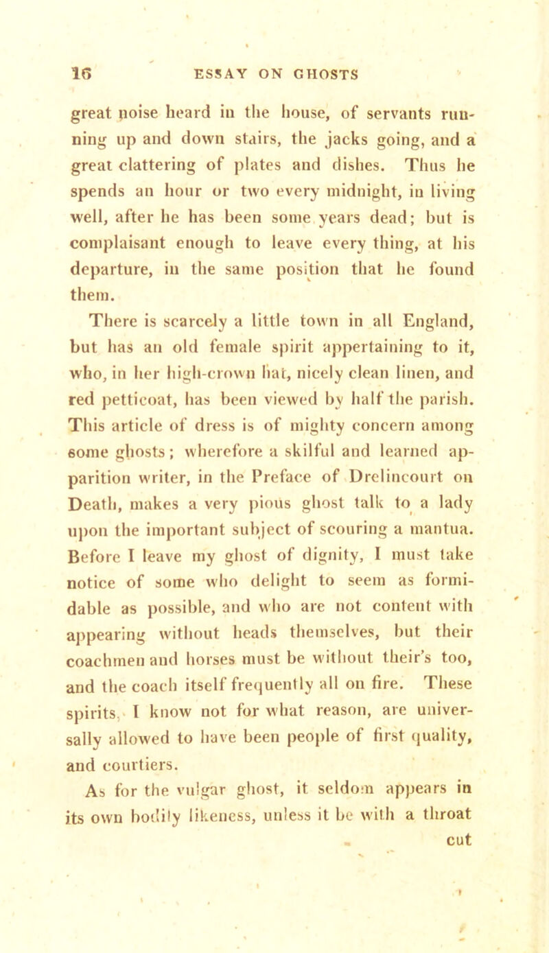 great poise heard in the house, of servants run- ning up and down stairs, the jacks going, and a great clattering of plates and dishes. Thus he spends an hour or two every midnight, in living well, after he has been some years dead; but is complaisant enough to leave every thing, at his departure, in the same position that he found them. There is scarcely a little town in all England, but has an old female spirit appertaining to it, who, in her higll-crown liat, nicely clean linen, and red petticoat, has been viewed by half the parish. This article of dress is of mighty concern among some ghosts; wherefore a skilful and learned ap- parition writer, in the Preface of Drelincourt on Death, makes a very pious ghost talk to a lady upon the important subject of scouring a mantua. Before I leave my ghost of dignity, I must take notice of some who delight to seem as formi- dable as possible, and who are not content with appearing without heads themselves, but their coachmen and horses must be without theirs too, and the coach itself frequently all on fire. These spirits I know not for what reason, are univer- sally allowed to have been people of first quality, and courtiers. As for the vulgar ghost, it seldom appears in its own bodily likeness, unless it be with a throat cut