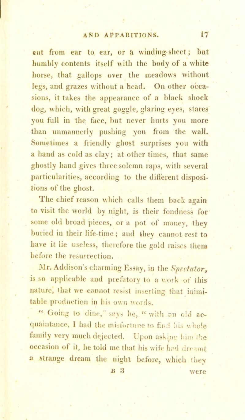 sut from ear to ear, or a winding sheet; but humbly contents itself with the body of a white horse, that gallops over the meadows without legs, and grazes without a head. On other occa- sions, it takes the appearance of a black shock dog, which, with great goggle, glaring eyes, stares you full in the face, but never hurts you more than unmannerly pushing you from the wall. Sometimes a friendly ghost surprises you with a hand as cold as clay; at other times, that same ghostly hand gives three solemn raps, with several particularities, according to the different disposi- tions of the ghost. The chief reason w hich calls them back again to visit the world by night, is their fondness for some old broad pieces, or a pot of money, they buried in their life-time; and they cannot rest to have it lie useless, therefore the gold raises them before the resurrection. Mr. Addison’s charming Essay, in the Spectator, is so applicable and prefatory to a work of this nature, that we cannot resist inserting that inimi- table production in his own words. “ Going to (line, says lie, “ with an old ac- quaintance, I had the misfortune in f.i.:i hi.-, whole family very much dejected. Upon askim: him the occasion of it, lie told me that his w ife had dreamt a strange dream the night before, which they R 3 were