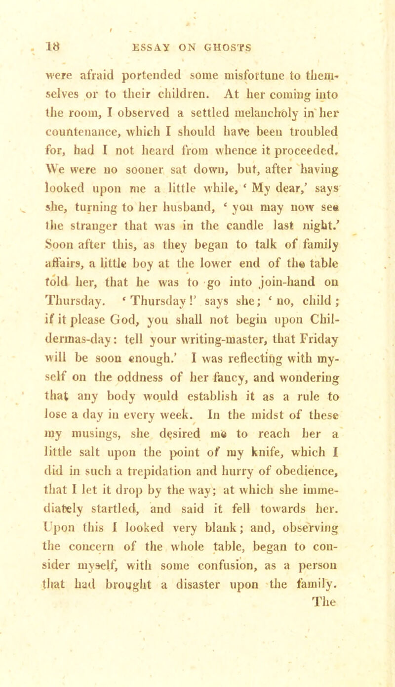 were afraid portended some misfortune to them- selves or to their children. At her coming into the room, I observed a settled melancholy in her countenance, which I should have been troubled for, had I not heard from whence it proceeded. We were no sooner sat down, but, after having looked upon me a little while, * My dear/ says she, turning to her husband, ‘ you may now see the stranger that was in the candle last night/ Soon after this, as they began to talk of family affairs, a little boy at the lower end of the table told her, that he was to go into join-hand on Thursday. ‘Thursday!’ says she; ‘no, child; if it please God, you shall not begin upon Chil- dermas-day: tell your writing-master, that Friday will be soon enough.’ I was reflecting with my- self on the oddness of her fancy, and wondering that any body would establish it as a rule to lose a day in every week. In the midst of these my musings, she desired me to reach her a little salt upon the point of my knife, which I did in such a trepidation and hurry of obedience, that I let it drop by the way; at which she imme- diately startled, and said it fell towards her. Upon this I looked very blank; and, observing the concern of the whole table, began to con- sider myself, with some confusion, as a person that had brought a disaster upon the family. The