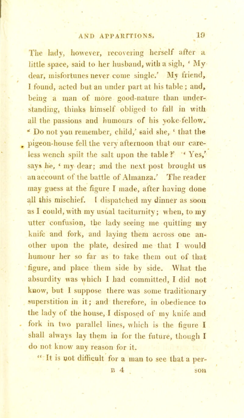 The lady, however, recovering herself after a little space, said to her husband, with a sigh, ‘ My dear, misfortunes never come single/ My friend, I found, acted but an under part at his table; and, being a man of more good-nature than under- standing, thinks himself obliged to fall in with all the passions and humours of his yoke fellow. * Do not you remember, child/ said she, ‘ that the . pigeon-house fell the very afternoon that our care- less wench spilt the salt upon the table?’ ‘ Yes/ says he, ‘ my dear; and the next post brought us an account of the battle of Almanza/ The reader may guess at the figure I made, after having done all this mischief. 1 dispatched my dinner as soon as I could, with my usual taciturnity; when, to my utter confusion, the lady seeing me quitting my knife and fork, and laying them across one an- other upon the plate, desired me that I would humour her so far as to take them out of that figure, and place them side by side. What the absurdity was which I had committed, I did not know, but I suppose there was some traditionary superstition in it; and therefore, in obedience to the lady of the house, I disposed of my knife and fork in two parallel lines, which is the figure I shall always lay them in for the future, though I do not know any reason for it. “ It is not difficult for a man to see that a per- il 4 son