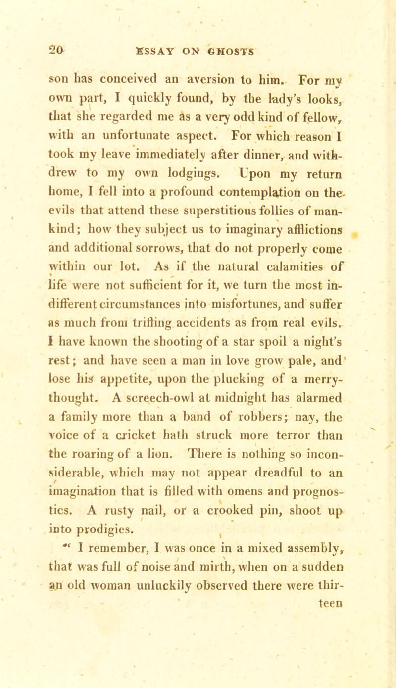 son has conceived an aversion to him. For my own part, I quickly found, by the lady’s looks, that she regarded me as a very odd kind of fellow, with an unfortunate aspect. For which reason 1 took my leave immediately after dinner, and with- drew to my own lodgings. Upon my return home, I fell into a profound contemplation on the- evils that attend these superstitious follies of man- kind; how they subject us to imaginary afflictions and additional sorrows, that do not properly come within our lot. As if the natural calamities of life were not sufficient for it, we turn the most in- different circumstances into misfortunes, and suffer as much from trifling accidents as from real evils. I have known the shooting of a star spoil a night’s rest; and have seen a man in love grow pale, and' lose his appetite, upon the plucking of a merry- thought. A screech-owl at midnight has alarmed a family more than a band of robbers; nay, the voice of a cricket hath struck more terror than the roaring of a lion. There is nothing so incon- siderable, which may not appear dreadful to an imagination that is filled with omens and prognos- tics. A rusty nail, or a crooked pin, shoot up into prodigies. I remember, I was once in a mixed assembly, f \ that w as full of noise and mirth, when on a sudden an old woman unluckily observed there were thir- teen