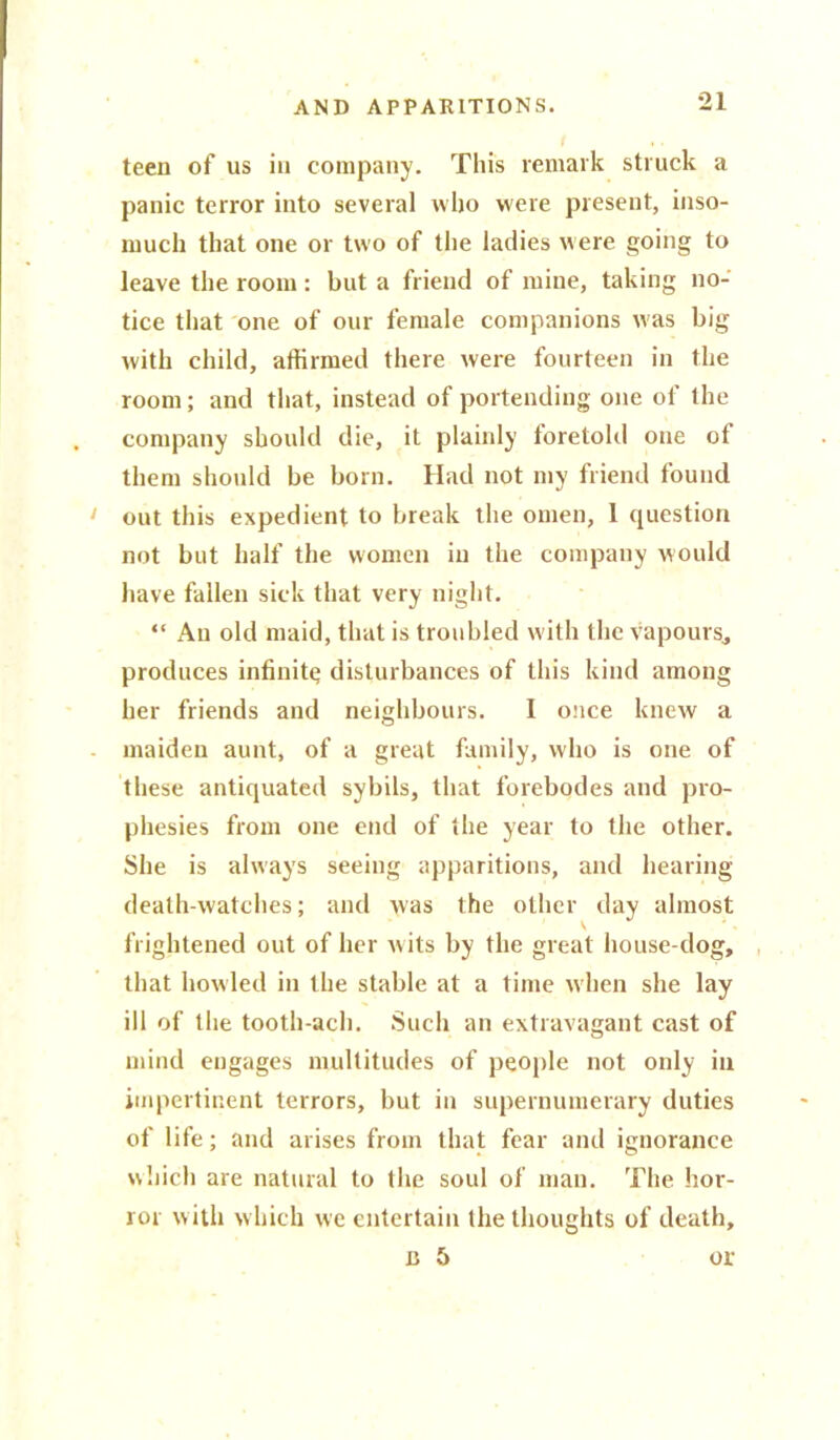 teen of us in company. This remark struck a panic terror into several who were present, inso- much that one or two of the ladies were going to leave the room: but a friend of mine, taking no- tice that one of our female companions was big with child, affirmed there were fourteen in the room; and that, instead of portending one of the company should die, it plainly foretold one ot them should be born. Had not my friend found out this expedient to break the omen, 1 question not but half the women in the company would have fallen sick that very night. “ An old maid, that is troubled with the vapours* produces infinity disturbances of this kind among her friends and neighbours. 1 once knew a maiden aunt, of a great family, who is one of these antiquated sybils, that forebodes and pro- phesies from one end of the year to the other. She is always seeing apparitions, and hearing death-watches; and was the other day almost frightened out of her wits by the great house-dog, that howled in the stable at a time when she lay ill of the tooth-ach. Such an extravagant cast of mind engages multitudes of people not only in impertinent terrors, but in supernumerary duties of life; and arises from that fear and ignorance which are natural to the soul of man. The hor- ror w ith which we entertain the thoughts of death, c 5 or
