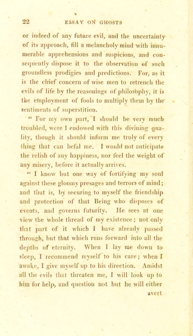 or indeed of any future evil, and the uncertainty of its approach, fill a melancholy mind with innu- merable apprehensions and suspicions, and con- sequently dispose it to the observation of such groundless prodigies and predictions. For, as it is the chief concern of wise men to retrench the evils of life by the reasonings of philosbphy, it is the employment of fools to multiply them by the sentiments of superstition. M For my own part, I should be very much troubled, were 1 endowed with this divining qua- lity, though it should inform me truly of every thing that can befal me. I would not anticipate the relish of any happiness, nor feel the weight of any misery, before it actually arrives. “ I know but one way of fortifying my soul against these gloomy presages and terrors of mind; and that is, by securing to myself the friendship and protection of that Being who disposes of events, and governs futurity. He sees at one view the whole thread of my existence; not only that part of it which I have already passed through, but that which runs forward into all the depths of eternity. When I lay me down to sleep, I recommend myself to his care; when I awake, I give myself up to his direction. Amidst all the evils that threaten me, I will look up to him for help, and question not but he will either avert