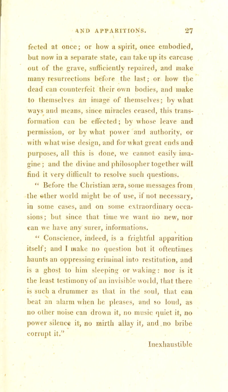 l ■■ fected at once; or how a spirit, once embodied, but now in a separate state, can take up its carcase out of the grave, sufficiently repaired, and make many resurrections before the last; or how the > i' dead can counterfeit their own bodies, and make to themselves an image of themselves; by what ways and means, since miracles ceased, this trans- formation can be effected ; by whose leave and permission, or by what power and authority, or with what wise design, and for what great ends and purposes, all this is done, we cannot easily ima- gine; and the divine and philosopher together will find it very difficult to resolve such questions. “ Before the Christian aara, some messages from the ether world might be of use, if not necessary, in some cases, and on some extraordinary occa- sions; but since that time we want no new, nor can we have any surer, informations. “ Conscience, indeed, is a frightful apparition itself; and I make no question but it oftentimes haunts an oppressing criminal into restitution, and is a ghost to him sleeping or waking: nor is it the least testimony of an invisible world, that there is such a drummer as that in the soul, that can beat an alarm when he pleases, and so loud, as no other noise can drown it, no music quiet it, no power silence it, no mirth allay it, and no bribe corrupt it. Inexhaustible