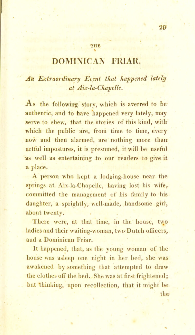 2# THE \ DOMINICAN FRIAR. An Extraordinary Event that happened lately at Aix-la-Chapetle. As the following story, which is averred to be authentic, and to have happened very lately, may serve to shew, that the stories of this kind, with which the public are, from time to time, every now and then alarmed, are nothing more than artful impostures, it is presumed, it will be useful as well as entertaining to our readers to give it a place. A person who kept a lodging-house near the springs at Aix-la-Chapelle, having lost his wife, committed the management of his family to his daughter, a sprightly, well-made, handsome girl, about twenty. There were, at that time, in the house, t\\o ladies and their waiting-woman, two Dutch officers, aud a Dominican Friar. It happened, that, as the young woman of the house was asleep one night in her bed, she was awakened by something that attempted to draw the clothes off the bed. She was at first frightened; but thinking, upon recollection, that it might be the
