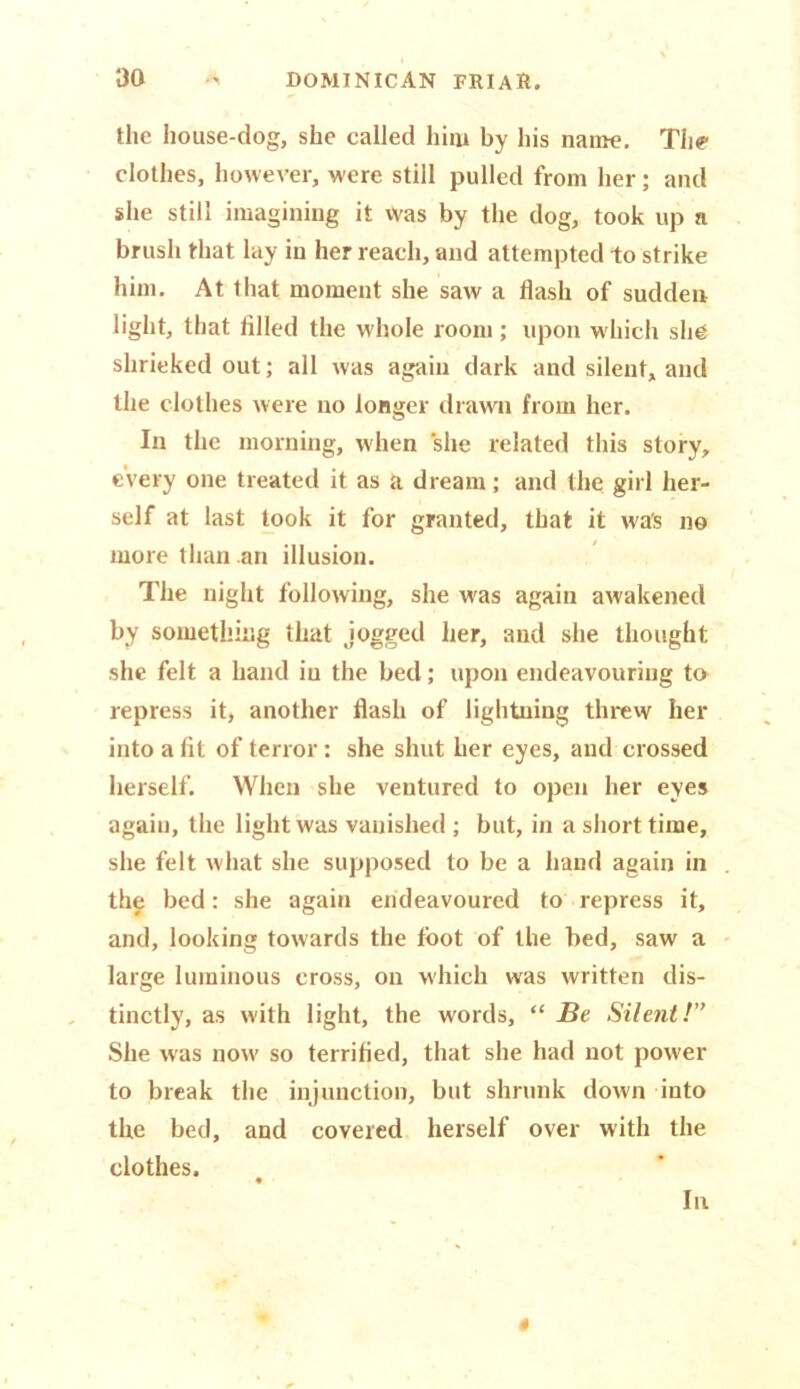 the house-dog, she called him by his name. The clothes, however, were still pulled from her; and she still imagining it Was by the dog, took up a brush that lay in her reach, and attempted to strike him. At that moment she saw a flash of sudden light, that filled the whole room ; upon which she shrieked out; all was again dark and silent, and the clothes were no longer drawn from her. In the morning, when she related this story, every one treated it as a dream; and the girl her- self at last took it for granted, that it was no more than an illusion. The night following, she was again awakened by something that jogged her, and she thought she felt a hand in the bed; upon endeavouring to repress it, another flash of lightning threw her into a fit of terror: she shut her eyes, and crossed herself. When she ventured to open her eyes again, the light was vanished ; but, in a short time, she felt what she supposed to be a hand again in the bed: she again endeavoured to repress it, and, looking towards the foot of the bed, saw a large luminous cross, on which was written dis- tinctly, as with light, the words, “ Be Silent!” She was now so terrified, that she had not power to break the injunction, but shrunk down into the bed, and covered herself over with the clothes. In