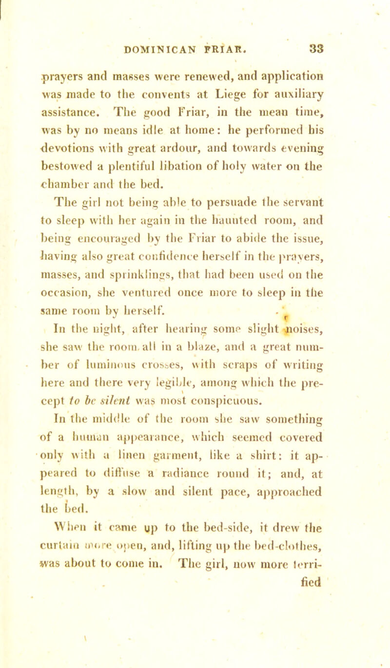 prayers and masses were renewed, and application was made to the convents at Liege for auxiliary assistance. The good Friar, in the mean time, was by no means idle at home: he performed his devotions with great ardour, and towards evening bestowed a plentiful libation of holy water on the chamber and the bed. The girl not being able to persuade the servant to sleep with her again in the haunted room, and being encouraged by the Friar to abide the issue, having also great confidence herself in the prayers, masses, and sprinklings, that had been used on the occasion, she ventured once more to sleep in the same room by herself. In the night, after hearing some slight -aioises, she saw the room, all in a blaae, and a great num- ber of luminous crosses, with scraps of writing here and there very legible, among which the pre- cept to be silent was most conspicuous. In the middle of the room she saw somethin o of a human appearance, which seemed covered only with a linen garment, like a shirt: it ap- peared to diffuse a radiance round it; and, at length, by a slow anti silent pace, approached the bed. When it came up to the bed-side, it drew the curtain more open, and, lifting up the bed-clothes, was about to come in. The girl, now more terri- fied