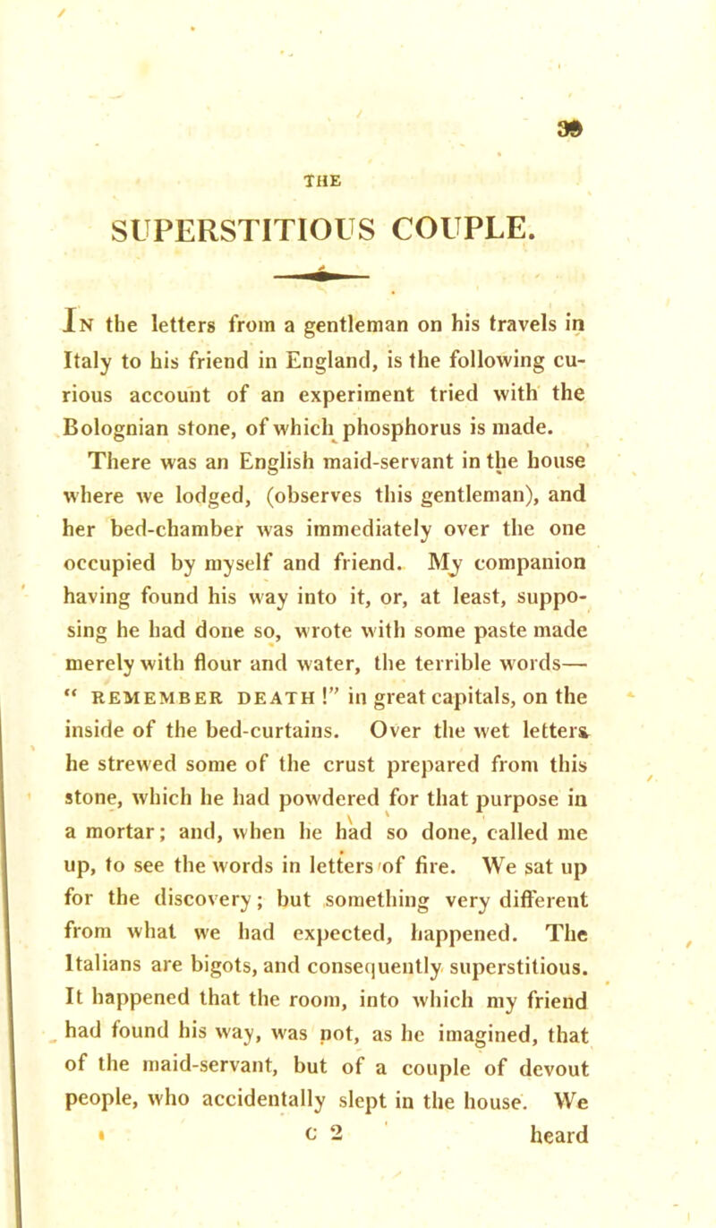 SUPERSTITIOUS COUPLE. In the letters from a gentleman on his travels in Italy to his friend in England, is the following cu- rious account of an experiment tried with the Bolognian stone, of which phosphorus is made. There was an English maid-servant in the house where we lodged, (observes this gentleman), and her bed-chamber was immediately over the one occupied by myself and friend.. My companion having found his way into it, or, at least, suppo- sing he had done so, wrote with some paste made merely with flour and water, the terrible w ords— “ remember death!” in great capitals, on the inside of the bed-curtains. Over the wet letters he strewed some of the crust prepared from this stone, which he had powdered for that purpose in a mortar; and, when he had so done, called me up, to see the words in letters 'of fire. We sat up for the discovery; but something very different from what we had expected, happened. The Italians are bigots, and consequently superstitious. It happened that the room, into which my friend had found his way, wras not, as he imagined, that of the maid-servant, but of a couple of devout people, who accidentally slept in the house. We c 2 heard