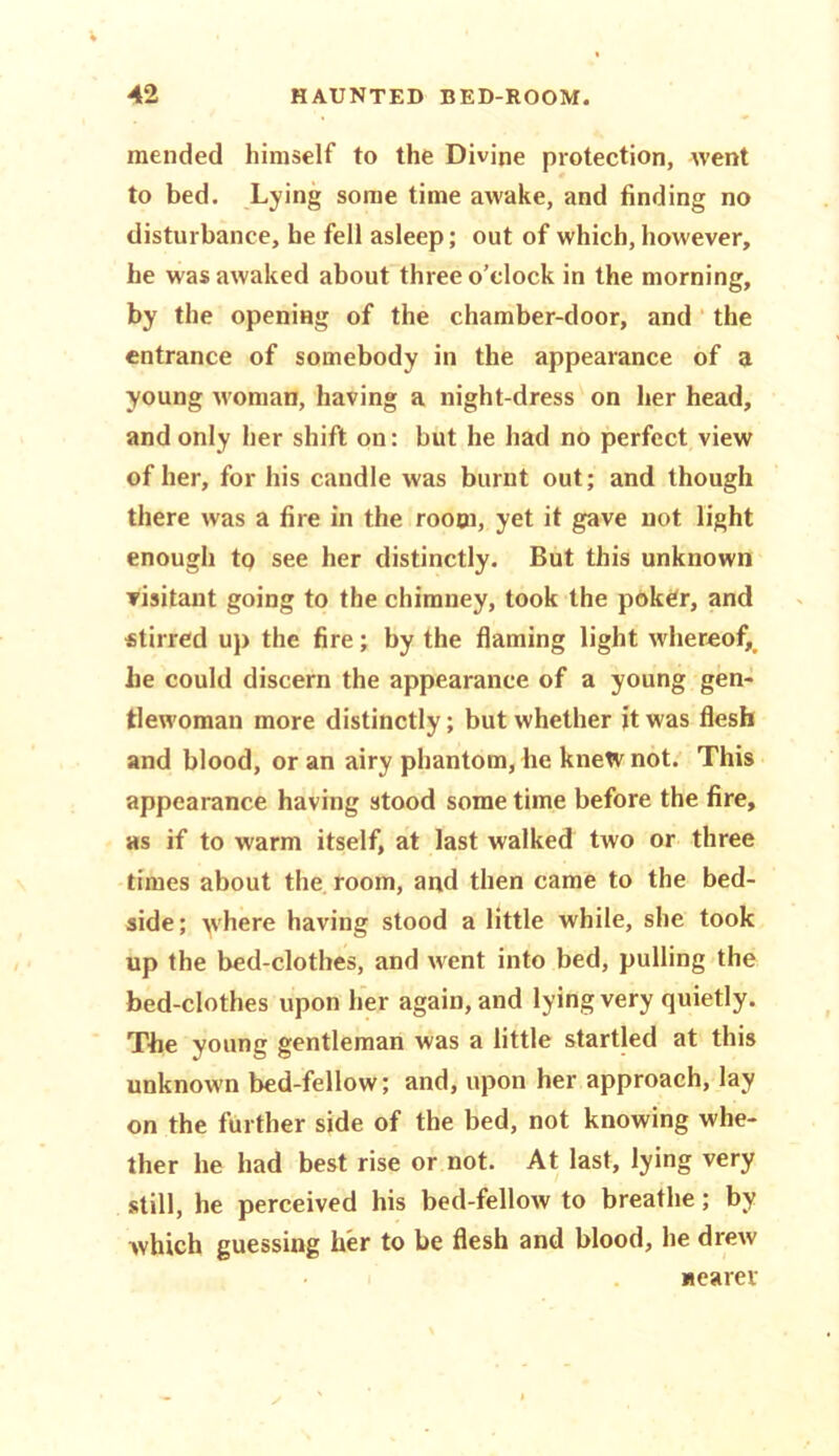 mended himself to the Divine protection, went to bed. Lying some time awake, and finding no disturbance, he fell asleep; out of which, however, he was awaked about three o’clock in the morning, by the opening of the chamber-door, and the entrance of somebody in the appearance of a young woman, having a night-dress on her head, and only her shift on: but he had no perfect view of her, for his candle was burnt out; and though there was a fire in the roooi, yet it gave not light enough to see her distinctly. But this unknown visitant going to the chimney, took the pok^r, and stirred up the fire; by the flaming light whereof,, he could discern the appearance of a young gen- tlewoman more distinctly; but whether jt was flesh and blood, or an airy phantom, he knetv not. This appearance having stood some time before the fire, as if to warm itself, at last walked two or three times about the room, and then came to the bed- side; where having stood a little while, she took up the bed-clothes, and went into bed, pulling the bed-clothes upon her again, and lying very quietly. The young gentleman was a little startled at this unknown bed-fellow; and, upon her approach, lay on the further side of the bed, not knowing whe- ther he had best rise or not. At last, lying very still, he perceived his bed-fellow to breathe; by which guessing her to be flesh and blood, he drew Hearer