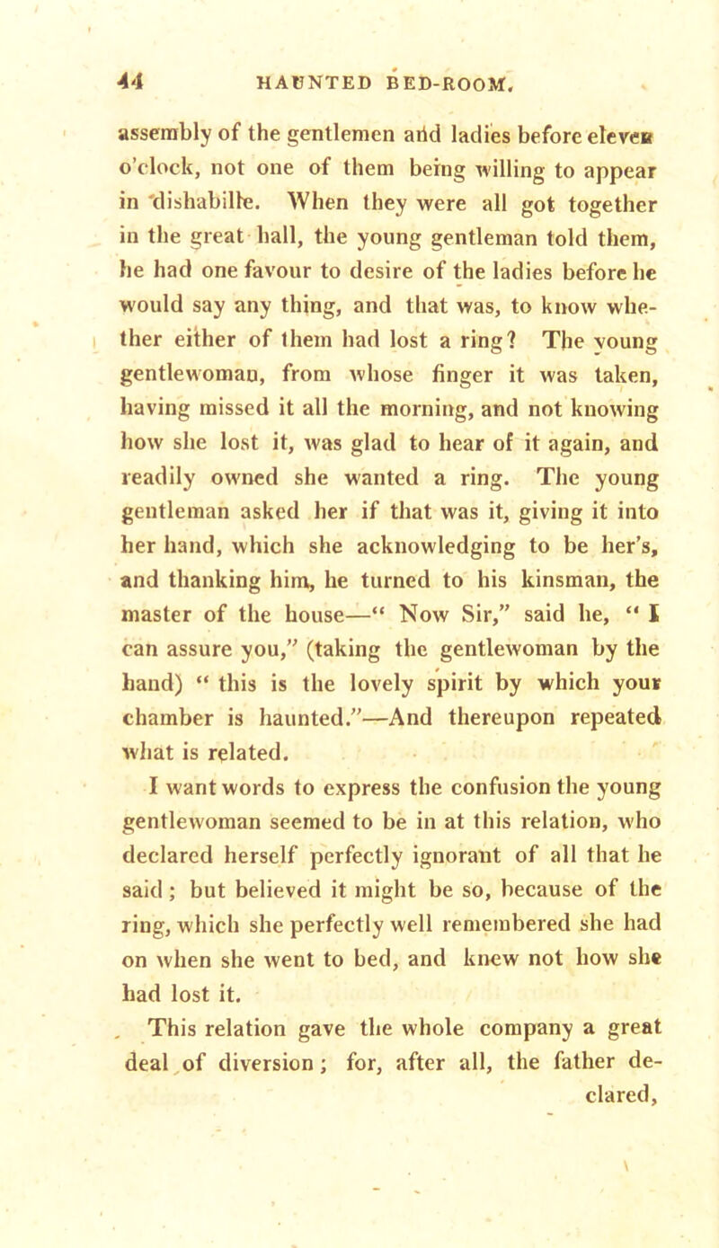 assembly of the gentlemen arid ladies before eleven o’clock, not one of them being willing to appear in dishabille. When they were all got together in the great hall, the young gentleman told them, he had one favour to desire of the ladies before he W'ould say any thing, and that was, to know whe- ther either of them had lost a ring? The voung gentlewoman, from whose finger it was taken, having missed it all the morning, and not knowing how she lost it, was glad to hear of it again, and readily owned she wanted a ring. The young gentleman asked her if that was it, giving it into her hand, which she acknowledging to be her’s, and thanking him, he turned to his kinsman, the master of the house—“ Now Sir,” said he,  I can assure you,” (taking the gentlewoman by the hand) “ this is the lovely spirit by which your chamber is haunted.”—And thereupon repeated what is related. I want words to express the confusion the young gentlewoman seemed to be in at this relation, who declared herself perfectly ignorant of all that he said; but believed it might be so, because of the ring, which she perfectly well remembered she had on when she went to bed, and knew not how she had lost it. This relation gave the whole company a great deal of diversion; for, after all, the father de- clared,