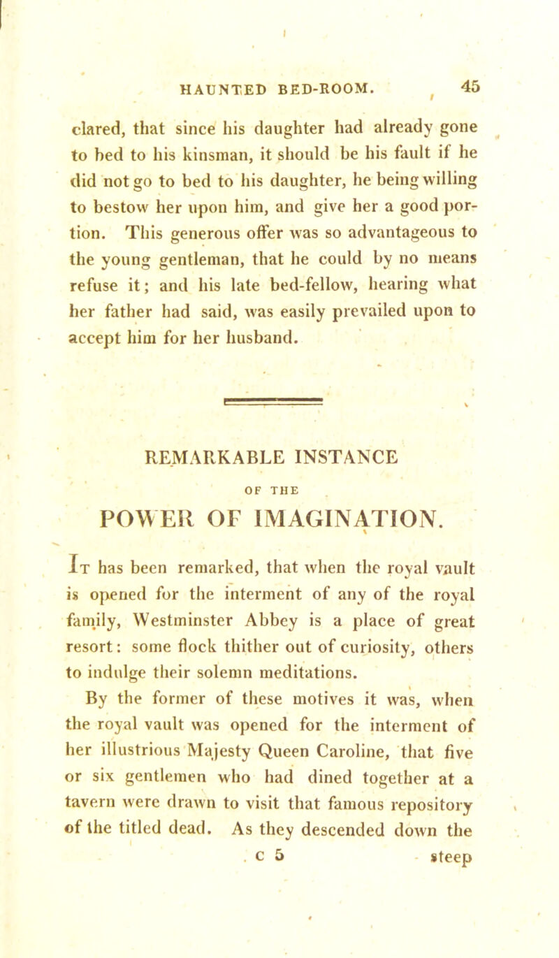 I HAUNTED BED-ROOM. 45 dared, that since his daughter had already gone to bed to his kinsman, it should be his fault if he did not go to bed to his daughter, he being willing to bestow her upon him, and give her a good por- tion. This generous offer Avas so advantageous to the young gentleman, that he could by no means refuse it; and his late bed-fellow, hearing what her father had said, was easily prevailed upon to accept him for her husband. REMARKABLE INSTANCE OF THE POWER OF IMAGINATION. % It has been remarked, that when the royal vault is opened for the interment of any of the royal family, Westminster Abbey is a place of great resort: some flock thither out of curiosity, others to indulge their solemn meditations. By the former of these motives it was, when the royal vault was opened for the interment of her illustrious Majesty Queen Caroline, that five or six gentlemen who had dined together at a tavern were drawn to visit that famous repository of the titled dead. As they descended down the . c 5 steep