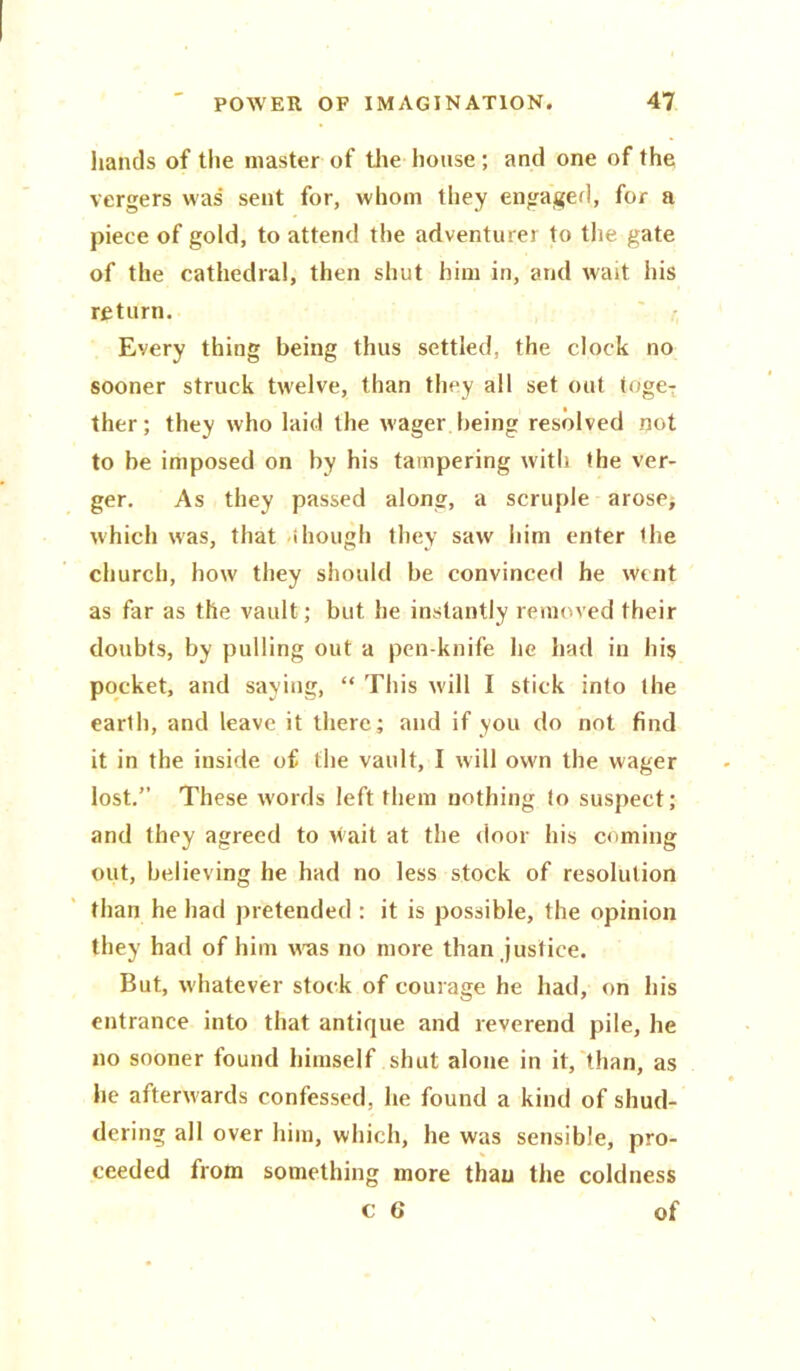 hands of the master of the house ; and one of the vergers was sent for, whom they engaged, for a piece of gold, to attend the adventurer to the gate of the cathedral, then shut him in, and wait his return. Every thing being thus settled, the clock no sooner struck twelve, than they all set out toge- ther; they who laid the wager being resolved not to be imposed on by his tampering with the ver- ger. As they passed along, a scruple arose, which was, that though they saw him enter the church, how they should be convinced he Went as far as the vault; but he instantly removed their doubts, by pulling out a pen knife he had in his pocket, and saying, “ This will I stick into the earth, and leave it there; and if you do not find it in the inside of the vault, I will own the wager lost.” These words left them nothing to suspect; and they agreed to v^ait at the door his coming out, believing he had no less stock of resolution than he had pretended : it is possible, the opinion they had of him wms no more than justice. But, whatever stock of courage he had, on his entrance into that antique and reverend pile, he no sooner found himself shut alone in it, than, as he afterwards confessed, he found a kind of shud- dering all over him, which, he was sensible, pro- ceeded from something more thau the coldness c 6 of