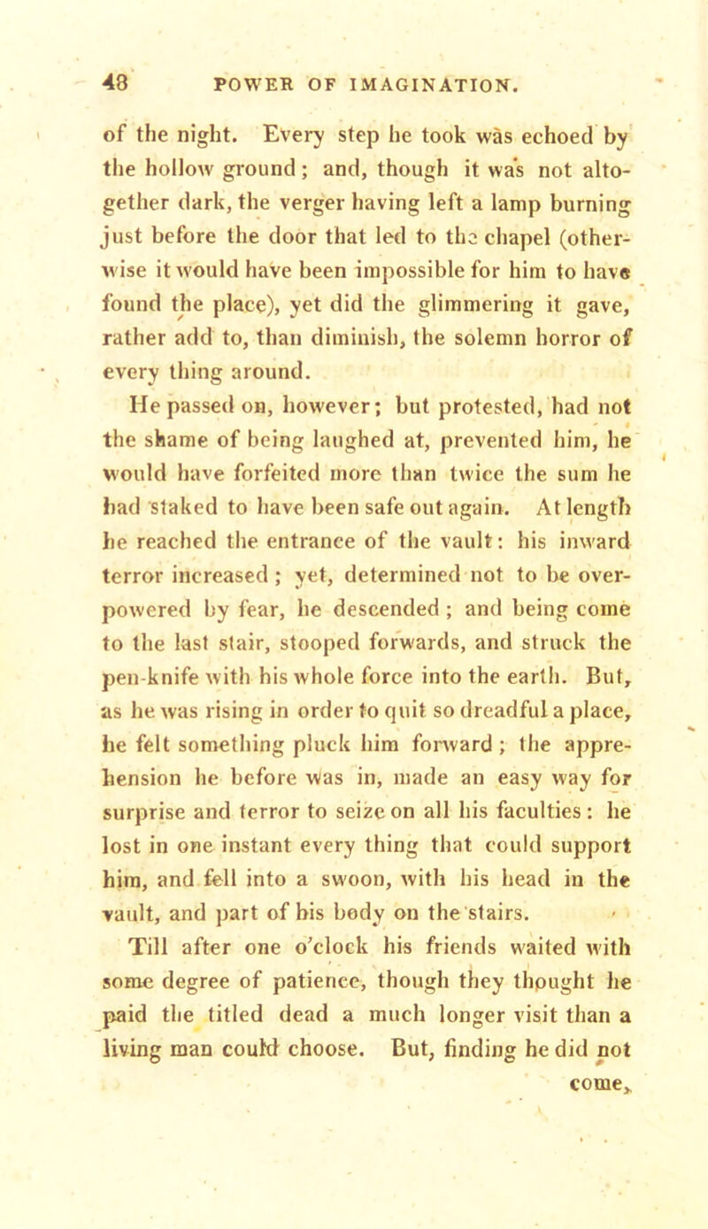 of the night. Every step he took was echoed by the hollow ground; and, though it was not alto- gether dark, the verger having left a lamp burning just before the door that led to the chapel (other- wise it would have been impossible for him to have found the place), yet did the glimmering it gave, rather add to, than diminish, the solemn horror of every thing around. He passed on, however; but protested, had not ' i the shame of being laughed at, prevented him, he would have forfeited more than twice the sum he had staked to have been safe out again. At length he reached the entrance of the vault: his inward terror increased ; yet, determined not to be over- powered by fear, he descended ; and being come to the last stair, stooped forwards, and struck the pen knife with his whole force into the earth. But, as he was rising in order to quit so dreadful a place, he felt something pluck him forward ; the appre- hension lie before Was in, made an easy way for surprise and terror to seize on all his faculties : he lost in one instant every thing that could support him, and fell into a swoon, with his head in the vault, and part of bis body on the stairs. Till after one o’clock his friends waited with some degree of patience, though they thought he paid the titled dead a much longer visit than a living man could choose. But, finding he did not come.