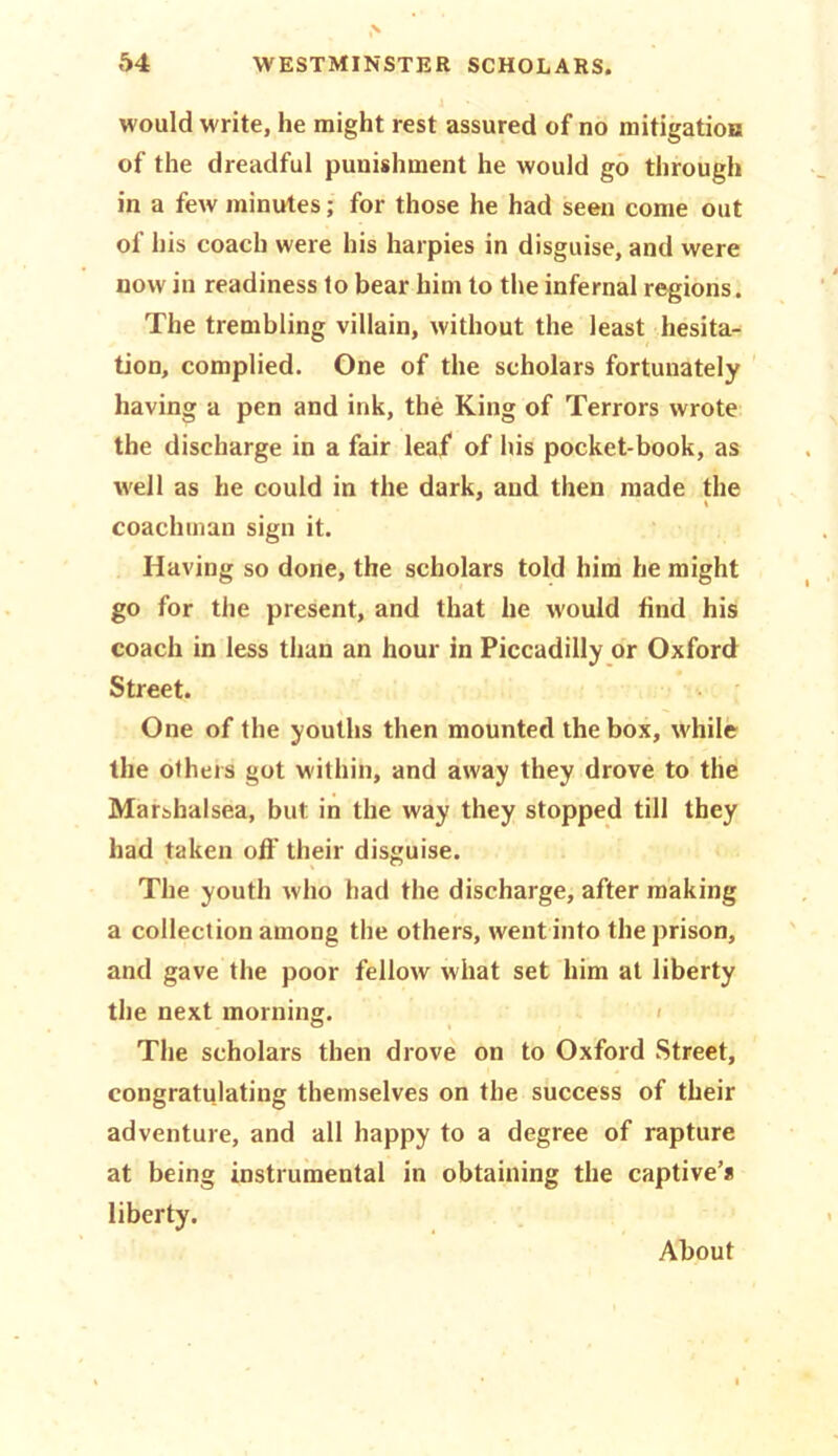 would write, he might rest assured of no mitigation of the dreadful punishment he would go through in a few minutes; for those he had seen come out of his coach were his harpies in disguise, and were now in readiness to bear him to the infernal regions. The trembling villain, without the least hesita- tion, complied. One of the scholars fortunately having a pen and ink, the King of Terrors wrote the discharge in a fair lea/ of his pocket-book, as well as he could in the dark, and then made the coachman sign it. Having so done, the scholars told him he might go for the present, and that he would find his coach in less than an hour in Piccadilly or Oxford Street. One of the youths then mounted the box, while the others got within, and away they drove to the Marshalsea, but in the way they stopped till they had taken off their disguise. The youth who had the discharge, after making a collection among the others, went into the prison, and gave the poor fellow what set him at liberty the next morning. The scholars then drove on to Oxford Street, congratulating themselves on the success of their adventure, and all happy to a degree of rapture at being instrumental in obtaining the captive’s liberty. About