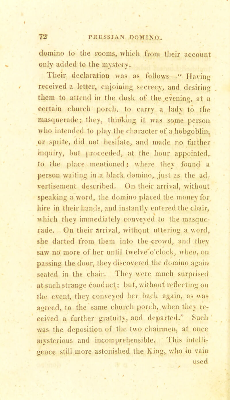 domino to the rooms, which from their account only added to the mystery. Their declaration was as follows—“ Having received a letter, enjoining secrecy, and desiring them to attend in the dusk of the .evening, at a certain church porch, to carry a lady to the masquerade; they, thinking it was some person who intended to play the character of a hobgoblin, . . ,/ ' or sprite, did not hesitate, and made no farther inquiry, but proceeded, at the hour appointed, to the place mentioned,* where they found a person waiting in a black domino, just as the ad- vertisement described. On their arrival, without speaking a word, the domino placed the money for hire in their hands, and instantly entered the chair, which they immediately conveyed to the masque- rade. On their arrival, without uttering a word, she darted from them into the crowd, and they saw no more of her until twelve'o’ciock, when, on passing the door, they discovered the domino again seated in the chair. They were much surprised at such strange conduct; but, without reflecting on the event, they conveyed her back again, as was agreed, to the same church porch, when they re- ceived a further gratuity, and departed.” Such was the deposition of the two chairmen, at once mysterious and incomprehensible. This intelli- gence still more astonished the King, who in vain used