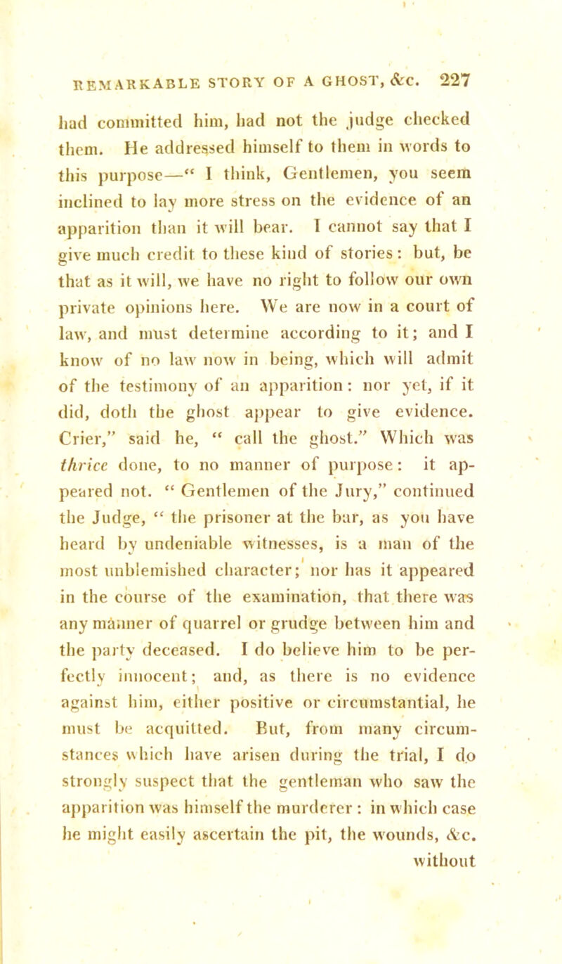 » REMARKABLE STORY OF A GHOST, &C. 227 had committed him, had not the .judge cheeked them. He addressed himself to them in words to this purpose—“ I think, Gentlemen, you seem inclined to lay more stress on the evidence of an apparition than it rvill bear. T cannot say that I give much credit to these kind of stories: but, be that as it will, we have no right to follow our own private opinions here. We are now in a court of law, and must determine according to it; and I know of no law now in being, which will admit of the testimony of an apparition: nor yet, if it did, doth the ghost appear to give evidence. Crier,” said he, “ call the ghost.” Which was thrice done, to no manner of purpose: it ap- peared not. “ Gentlemen of the Jury,” continued the Judge, “ the prisoner at the bar, as you have heard by undeniable witnesses, is a man of the most unblemished character; nor has it appeared in the course of the examination, that there was any manner of quarrel or grudge between him and the party deceased. I do believe him to be per- fectly innocent; and, as there is no evidence against him, either positive or circumstantial, he must be acquitted. But, from many circum- stances which have arisen during the trial, I do strongly suspect that the gentleman who saw the apparition was himself the murderer : in which case he might easily ascertain the pit, the wounds, &c. without