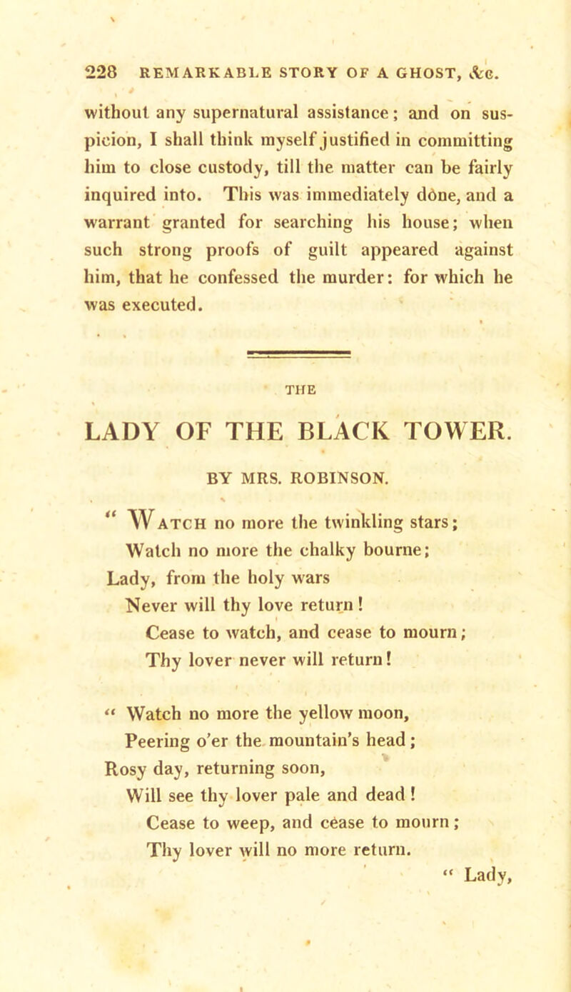 without any supernatural assistance; and on sus- picion, I shall think myself justified in committing him to close custody, till the. matter can be fairly inquired into. This was immediately ddne, and a warrant granted for searching his house; when such strong proofs of guilt appeared against him, that he confessed the murder: for rvhich he was executed. THE LADY OF THE BLACK TOWER. BY MRS. ROBINSON. • % Watch no more the twinkling stars; Watch no more the chalky bourne; Lady, from the holy wars Never will thy love return! Cease to watch, and cease to mourn; Thy lover never will return! “ Watch no more the yellow moon. Peering o’er the mountain’s head; Rosy day, returning soon, Will see thy lover pale and dead! Cease to weep, and cease to mourn ; Thy lover will no more return. “ Lady,