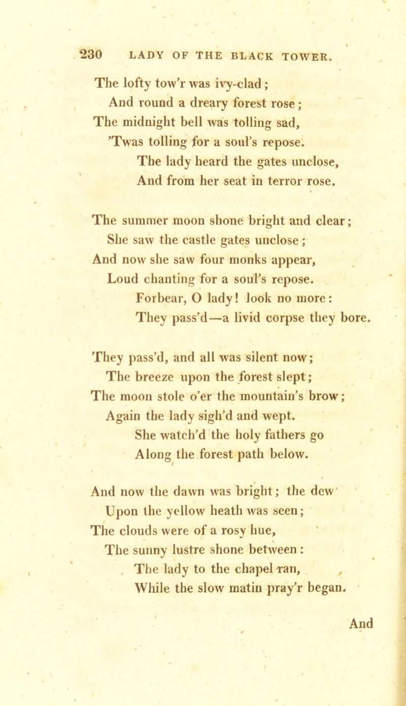 The lofty tow’r was ivy-clad; And round a dreary forest rose; The midnight bell was tolling sad, ’Twas tolling for a soul’s repose. The lady heard the gates unclose, And from her seat in terror rose. The summer moon shone bright and clear; She saw the castle gates unclose; And now she saw four monks appear. Loud chanting for a soul’s repose. Forbear, O lady! look no more: They pass’d—a livid corpse they bore. They pass’d, and all was silent now; The breeze upon the forest slept; The moon stole o’er the mountain’s brow; Again the lady sigh’d and wept. She watch’d the holy fathers go Along the forest path below. / And now the dawn was bright; the dew Upon the yellow heath was seen; The clouds were of a rosy hue. The sunny lustre shone between : The lady to the chapel ran, While the slow matin pray’r began. And