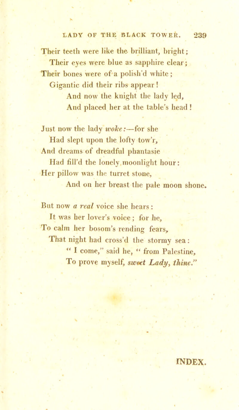 Their teeth were like the brilliant, bright; Their eyes were blue as sapphire clear; Their bones were of a polish'd white; Gigantic did their ribs appear ! And now the knight the lady led, And placed her at the table’s head ! Just now the lady woke:—for she Had slept upon the lofty tow’r. And dreams of dreadful phantasie Had fill’d the lonely moonlight hour: Her pillow was the turret stone. And on her breast the pale moon shone. But now a real voice she hears : It was her lover’s voice ; for he. To calm her bosom’s rending fears. That night had cross’d the stormy sea: “ I come,” said he, “ from Palestine, To prove myself, sweet Lady, thine” INDEX.