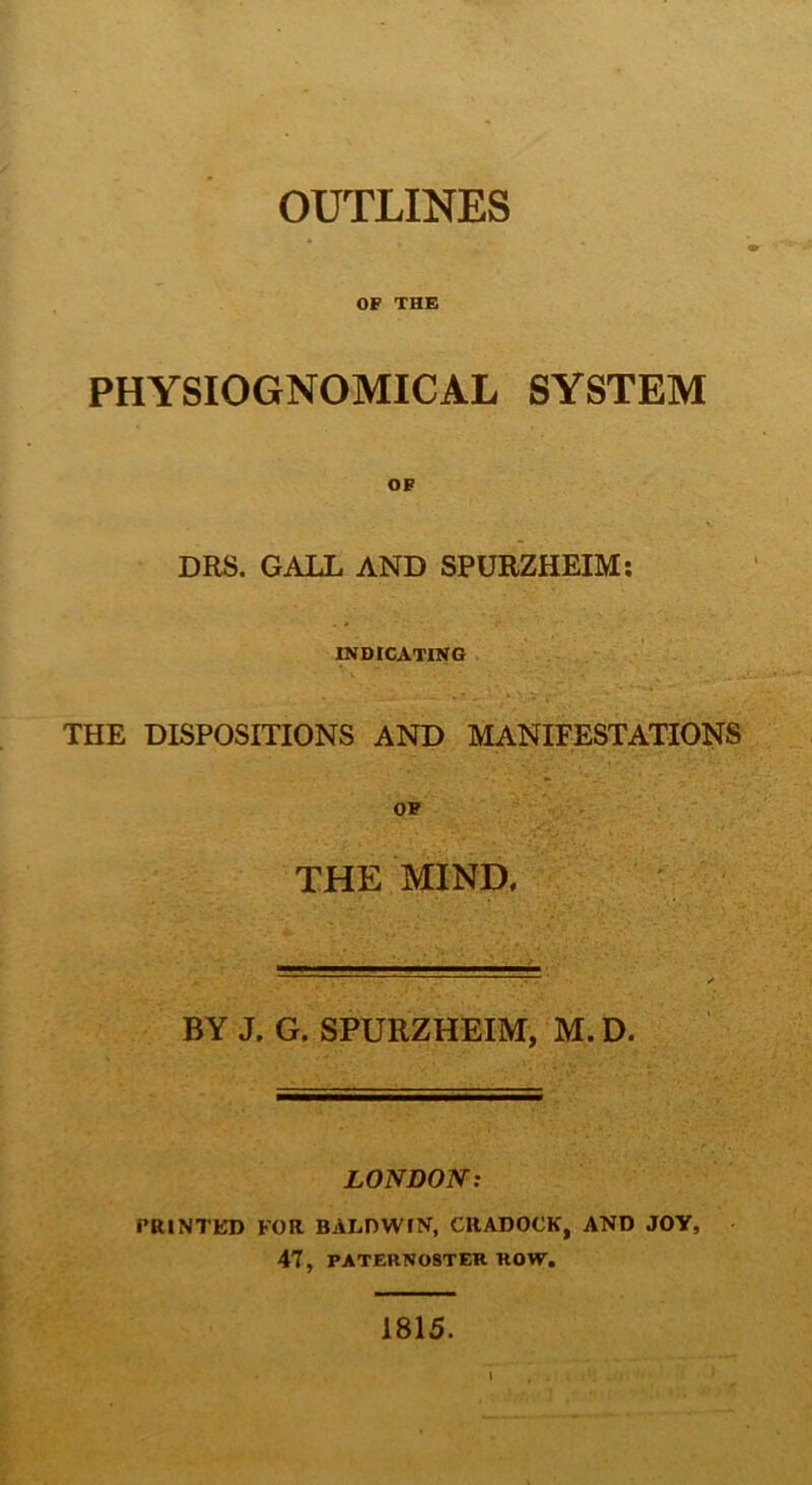 OUTLINES OF THE PHYSIOGNOMICAL SYSTEM OF DRS. GALL AND SPURZHEIM: INDICATING THE DISPOSITIONS AND MANIFESTATIONS OF THE MIND, BY J. G. SPURZHEIM, M. D. LONDON: PRINTED FOR BALDWIN, CRADOCK, AND JOY, 47, PATERNOSTER ROW. 1815.