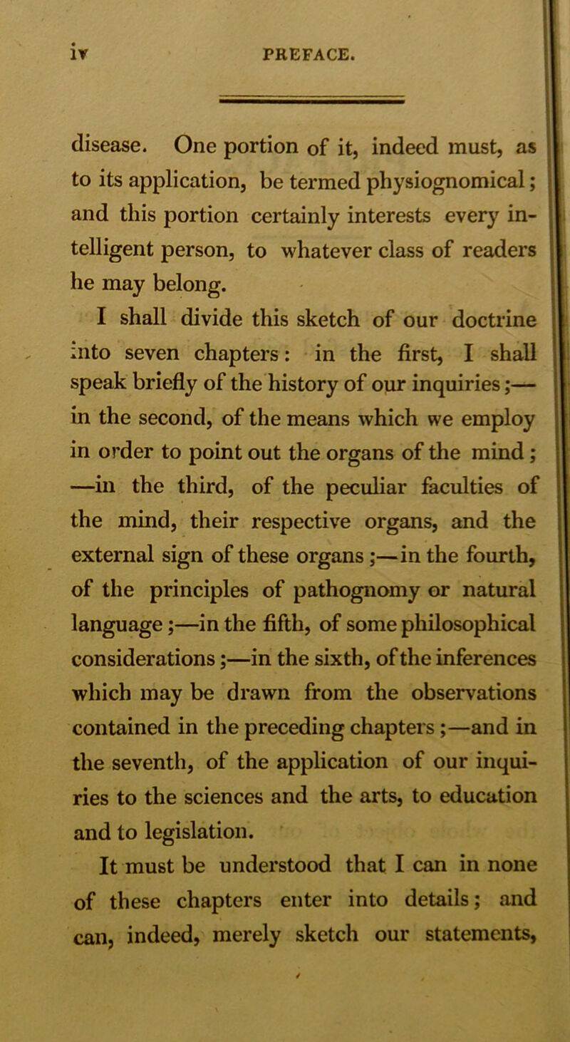 disease. One portion of it, indeed must, as to its application, be termed physiognomical; and this portion certainly interests every in- telligent person, to whatever class of readers he may belong. I shall divide this sketch of our doctrine into seven chapters: in the first, I shall speak briefly of the history of our inquiries;— in the second, of the means which we employ in order to point out the organs of the mind; —in the third, of the peculiar faculties of the mind, their respective organs, and the external sign of these organs;—in the fourth, of the principles of pathognomy or natural language;—in the fifth, of some philosophical considerations;—in the sixth, of the inferences which may be drawn from the observations contained in the preceding chapters;—and in the seventh, of the application of our inqui- ries to the sciences and the arts, to education and to legislation. It must be understood that I can in none of these chapters enter into details; and can, indeed, merely sketch our statements,