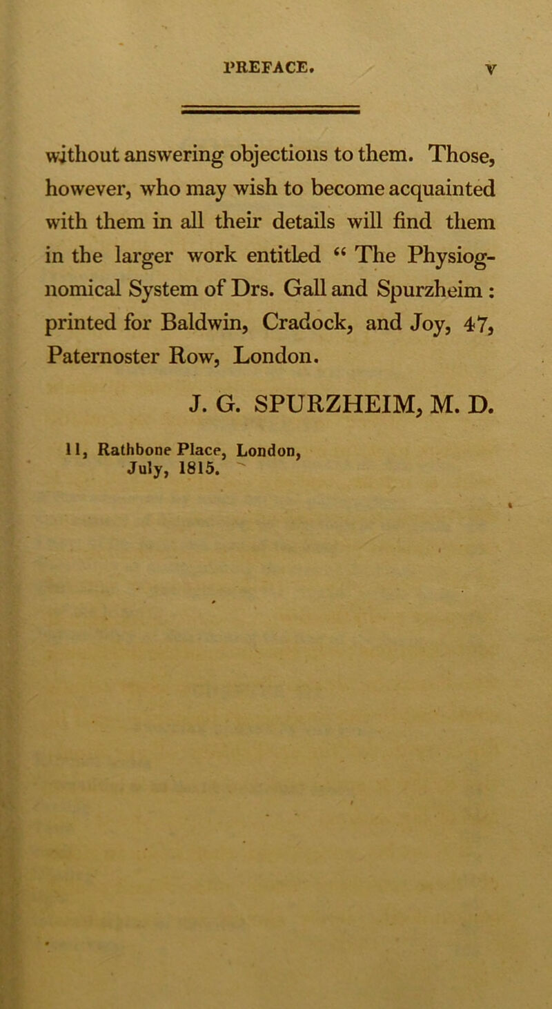 without answering objections to them. Those, however, who may wish to become acquainted with them in all their details will find them in the larger work entitled “ The Physiog- nomical System of Drs. Gall and Spurzheim : printed for Baldwin, Cradock, and Joy, 47, Paternoster Row, London. J. G. SPURZHEIM, M. D. llj Rathbone Place, London, July, 1815.