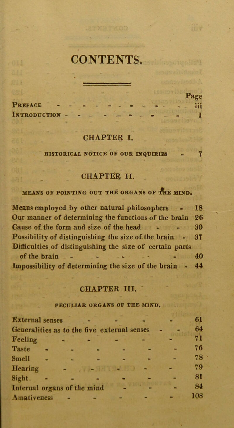 CONTENTS Page Preface - ------- . iii Introduction _ l CHAPTER I. / HISTORICAL NOTICE OF OUR INQUIRIES - 7 CHAPTER II. MEANS OF POINTING OUT THE ORGANS OF T&E MIND. Means employed by other natural philosophers - 18 Our manner of determining the functions of the brain 26 Cause of the form and size of the head 30 Possibility of distinguishing the size of the brain - 37 Difficulties of distinguishing the size of certain parts of the brain - - 40 Impossibility of determining the size of the brain - 44 CHAPTER III. PECULIAR ORGANS OF THE MIND. External senses - Generalities as to the five external senses Feeling - Taste - Smell - Hearing - Sight - Internal organs of the mind Amativeness - 61 64 71 76 78 ' 79 81 84 108