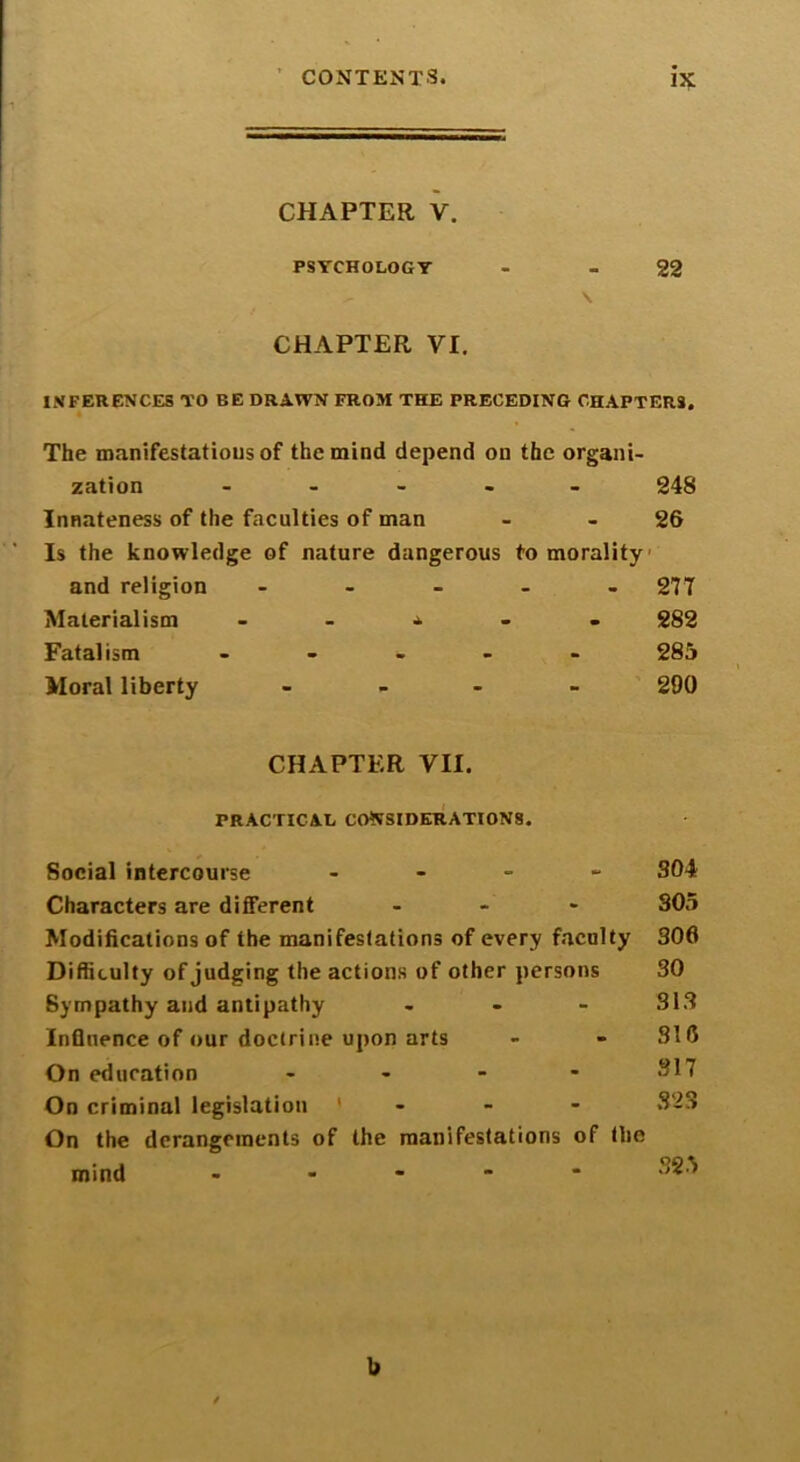 CHAPTER V. PSYCHOLOGY - - 22 \ CHAPTER VI. INFERENCES TO BE DRAWN FROM THE PRECEDING CHAPTERS. The manifestations of the mind depend on the organi- zation - - - - 248 Innateness of the faculties of man - - 26 Is the knowledge of nature dangerous to morality and religion - Materialism - - - - - Fatalism - Moral liberty - 277 282 285 290 CHAPTER VII. PRACTICAL CONSIDERATIONS. Social intercourse - Characters are different - Modifications of the manifestations of every faculty Difficulty of judging the actions of other persons Sympathy and antipathy - Influence of our doctrine upon arts On education - On criminal legislation ' On the derangements of the manifestations of the mind - 304 305 306 30 313 316 317 S2S 325