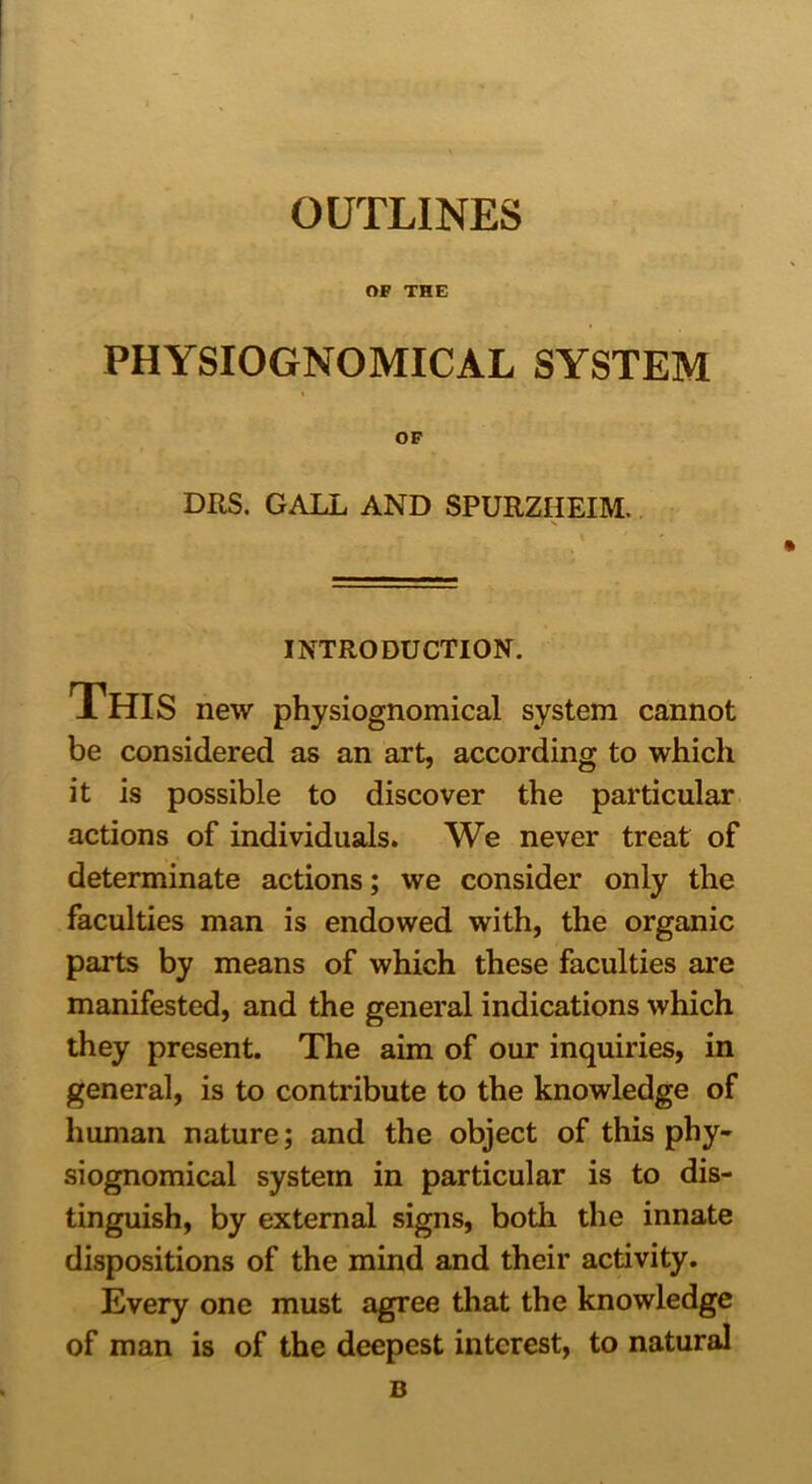 OUTLINES OF THE PHYSIOGNOMICAL SYSTEM OF DRS. GALL AND SPURZHEIM, INTRODUCTION. This new physiognomical system cannot be considered as an art, according to which it is possible to discover the particular actions of individuals. We never treat of determinate actions; we consider only the faculties man is endowed with, the organic parts by means of which these faculties are manifested, and the general indications which they present. The aim of our inquiries, in general, is to contribute to the knowledge of human nature; and the object of this phy- siognomical system in particular is to dis- tinguish, by external signs, both the innate dispositions of the mind and their activity. Every one must agree that the knowledge of man is of the deepest interest, to natural