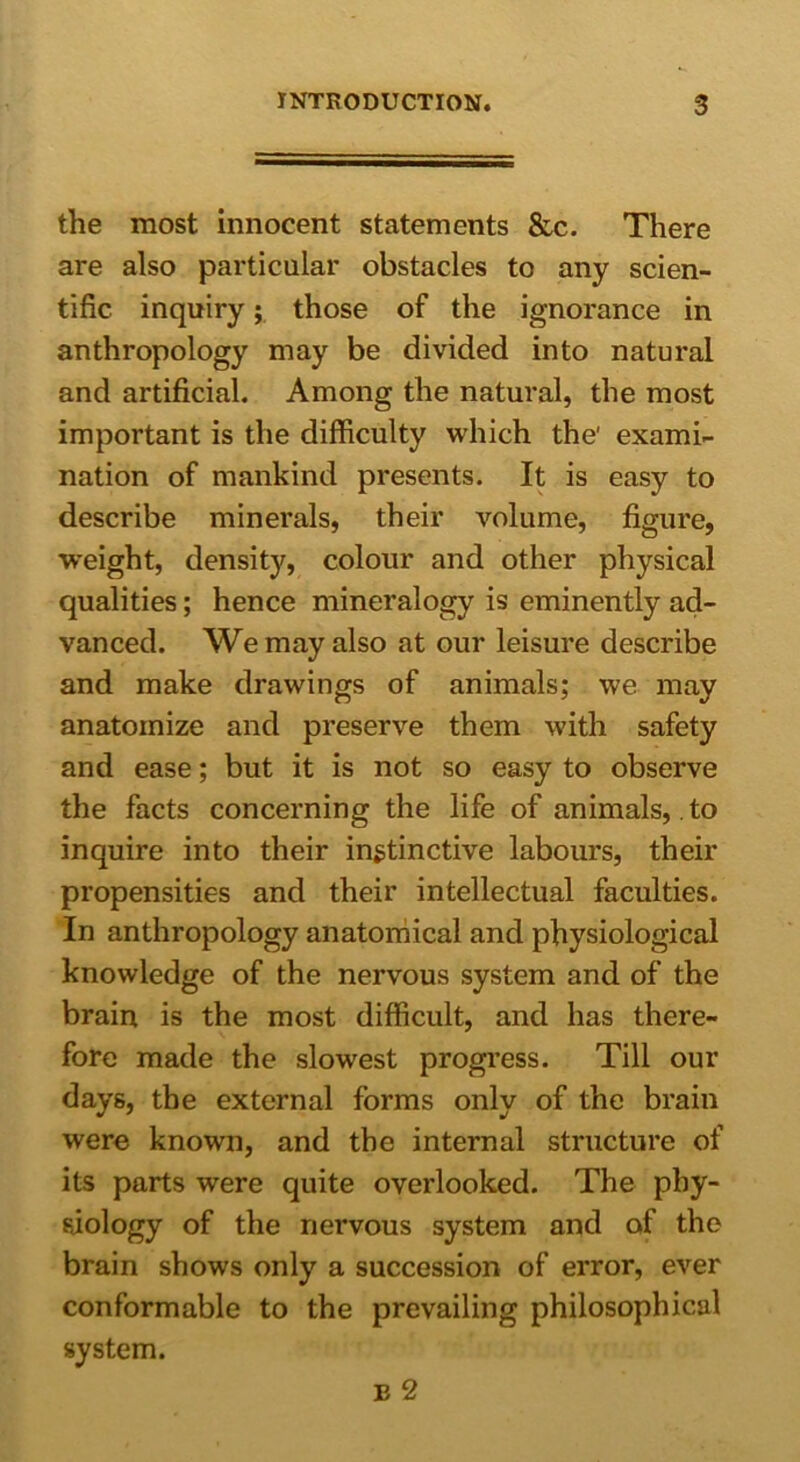 the most innocent statements &c. There are also particular obstacles to any scien- tific inquiry; those of the ignorance in anthropology may be divided into natural and artificial. Among the natural, the most important is the difficulty which the' exami- nation of mankind presents. It is easy to describe minerals, their volume, figure, weight, density, colour and other physical qualities; hence mineralogy is eminently ad- vanced. We may also at our leisure describe and make drawings of animals; we may anatomize and preserve them with safety and ease; but it is not so easy to observe the facts concerning the life of animals, to inquire into their instinctive labours, their propensities and their intellectual faculties. In anthropology anatomical and physiological knowledge of the nervous system and of the brain is the most difficult, and has there- fore made the slowest progress. Till our days, the external forms only of the brain were known, and the internal structure of its parts were quite overlooked. The phy- siology of the nervous system and of the brain shows only a succession of error, ever conformable to the prevailing philosophical system.