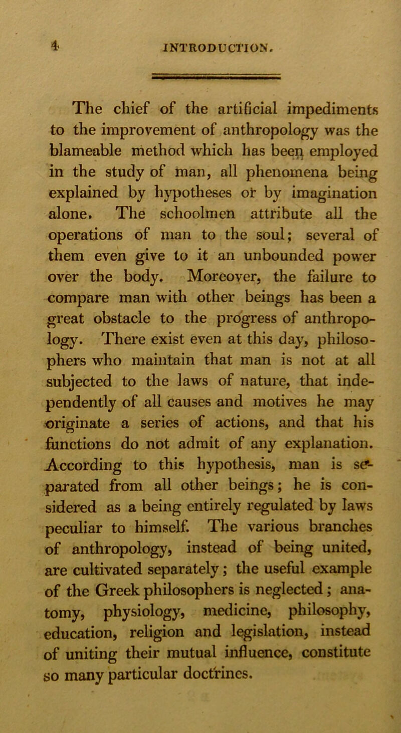 4< The chief of the arti6cial impediments to the improvement of anthropology was the blameable method which has been employed in the study of man, all phenomena being explained by hypotheses of by imagination alone. The schoolmen attribute all the operations of man to the soul; several of them even give to it an unbounded pow'er over the body. Moreover, the failure to compare man with other beings has been a great obstacle to the progress of anthropo- logy. There exist even at this day, philoso- phers who maintain that man is not at all subjected to the laws of nature, that inde- pendently of all causes and motives he may originate a series of actions, and that his functions do not admit of any explanation. According to this hypothesis, man is se- parated from all other beings; he is con- sidered as a being entirely regulated by laws peculiar to himself. The various branches of anthropology, instead of being united, are cultivated separately; the useful example of the Greek philosophers is neglected; ana- tomy, physiology, medicine, philosophy, education, religion and legislation, instead of uniting their mutual influence, constitute so many particular doctrines.