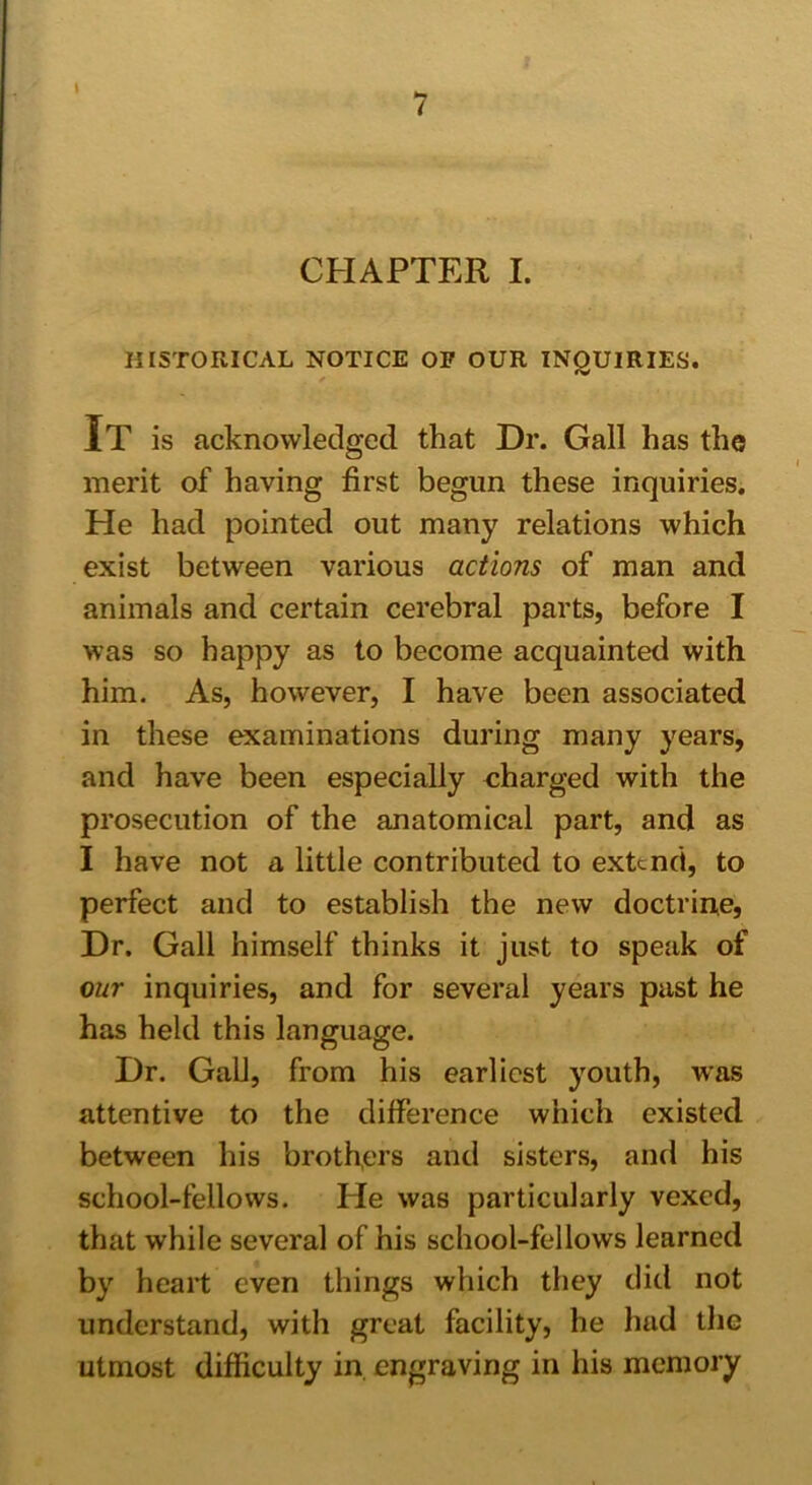 I 7 CHAPTER I. HISTORICAL NOTICE OP OUR INQUIRIES. It is acknowledged that Dr. Gall has the merit of having first begun these inquiries. He had pointed out many relations which exist between various actions of man and animals and certain cerebral parts, before I was so happy as to become acquainted with him. As, however, I have been associated in these examinations during many years, and have been especially charged with the prosecution of the anatomical part, and as I have not a little contributed to extend, to perfect and to establish the new doctrine, Dr. Gall himself thinks it just to speak of our inquiries, and for several years past he has held this language. Dr. Gall, from his earliest youth, was attentive to the difference which existed between his brothers and sisters, and his school-fellows. Pie was particularly vexed, that while several of his school-fellows learned by heart even things which they did not understand, with great facility, he had the utmost difficulty in engraving in his memory